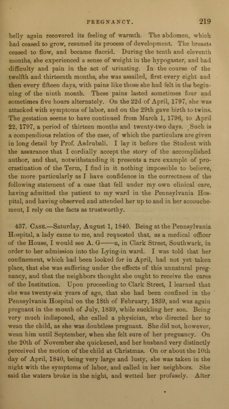 bellv asrain recovered its feeling of warmth. The abdomen, which had ceased to grow, resumed its process of development. The brc ceased to flow, and became flaccid. Daring the tenth and eleventh months, she experienced a sense of weight in the hypogaster, and had difficulty and pain in the act of urinating. In the course of the twelfth and thirteenth months, she was assailed, first every eight and then every fifteen days, with pains like those she had felt in the begin- ning of the ninth month. These pains lasted sometimes four and sometimes five hours alternately. On the 22d of April, 1797. she was attacked with symptoms of labor, and on the 29th gave birth to twins. The gestation seems to have continued from March 1, 1796, to April 22. 1797, a period of thirteen months and twenty-two days. Such is a compendious relation of the case, of which the particulars are given in long detail by Prof. Asdrubali. I lay it before the Student with the assurance that I cordially accept the story of the accomplished author, and that, notwithstanding it presents a rare example of pro- crastination of the Term, I find in it nothing impossible to bel: the more particularly as I have confidence in the correctness of the following statement of a case that fell under my own clinical care, having admitted the patient to my ward in the Pennsylvania Hos- pital, and having observed and attended her up to and in her accouche- ment, I rely on the facts as trustwort. 437. Case.—Saturday, August 1, 1540. Being at the Pennsylvania Hospital, a lady came to me, and requested that, as a medical officer of the House, I would see A. G n, in Clark Street, Southwark, in order to her admission into the Lying-in ward. I was told that her confinement, which had been looked for in April, had not yet taken place, that she was suffering under the effects of this unnatural preg- nancy, and that the neighbors thought she ought to receive the cares of the Institution. Upon proceeding to Clark Street, I learned that she was twenty-six years of age, that she had been confined in the Pennsylvania Hospital on the 18th of February, 1839, and was a_ pregnant in the month of July, 1839, while suckling her son. Being very much indisposed, she called a physician, who directed her to wean the child, as she was doubtless pregnant. She did not, howev wean him until September, when she felt sure of her pregnancy. On the 20th of November she quickened, and her husband very distinctly perceived the motion of the child at Christmas. On or about the 1 day of April, 1840, being very large and lusty, she was taken in the night with the symptoms of labor, and called in her neighbors. She said the waters broke in the night, and wetted her profusely. Alter