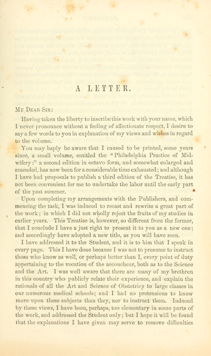 A LETTER. My Dear Sir: Having taken the liberty to inscribe this work with your name, which I never pronounce without a feeling of affectionate respect, I desire to say a few words to you in explanation of my views and wishes in regard to the volume. You may haply be aware that I caused to be printed, some years since, a small volume, entitled the Philadelphia Practice of Mid- wifery :*' a second edition in octavo form, and somewhat enlarged and amended, has now been for a considerable time exhausted; and although I have had proposals to publish a third edition of the Treatise, it has not been convenient for me to undertake the labor until the early part of the past summer. • Upon completing my arrangements with the Publishers, and com- mencing the task, I was induced to recast and rewrite a great part of the work ; in which I did not wholly reject the fruits of my studies in earlier years. This Treatise is, however, so different from the former, that I conclude I have a just right to present it to you as a new one; and accordingly have adopted a new title, as you will have seen. I have addressed it to the Student, and it is to him that I speak in every page. This I have done because I was not to presume to instruct those who know as well, or perhaps better than I, every point of duty appertaining to the vocation of the accoucheur, both as to the Science and the Art. I was well aware that there are many of my brethren in this country who publicly relate their experience, and explain the rationale of all the Art and Science of Obstetricy to large classes in our numerous medical schools; and I had no pretensions to kuow more upon these subjects than they, nor to instruct them. Induced by these views, I have been, perhaps, too elementary in some parts of the work, and addressed the Student only ; but I hope it will be found that the explanations I have given may serve to remove difficulties