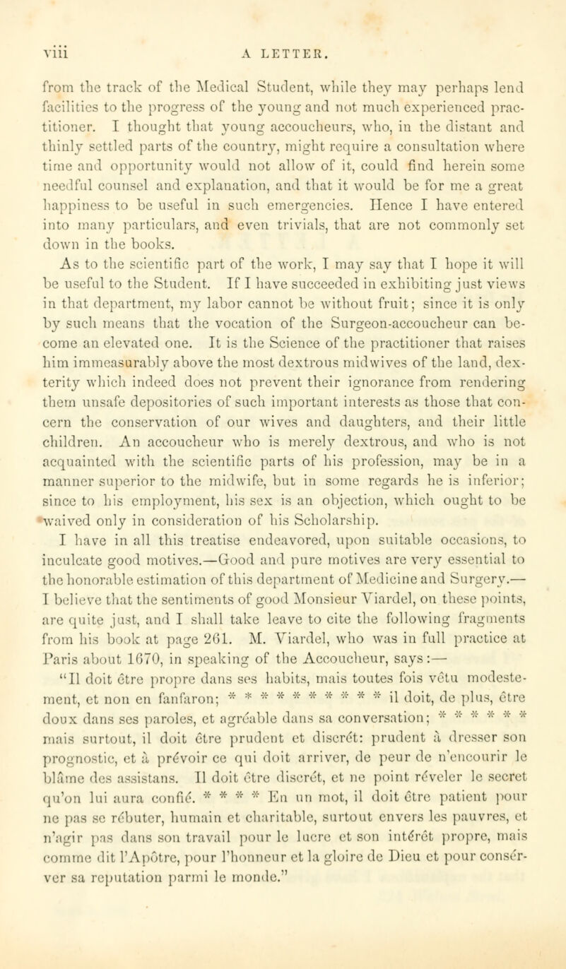 from the track of the Medical Student, while they may perhaps lend facilities to the progress of the young and not much experienced prac- titioner. I thought that young accoucheurs, who, in the distant and thinly settled parts of the country, might require a consultation where time and opportunity would not allow of it, could find herein some needful counsel and explanation, and that it would be for me a great happiness to be useful in such emergencies. Hence I have entered into many particulars, and even trivials, that are not commonly set down in the books. As to the scientific part of the work, I may say that I hope it will be useful to the Student. If I have succeeded in exhibiting just views in that department, my labor cannot be without fruit; since it is only by such means that the vocation of the Surgeon-accoucheur can be- come an elevated one. It is the Science of the practitioner that raises him immeasurably above the most dextrous mid wives of the land, dex- terity which indeed does not prevent their ignorance from rendering them unsafe depositories of such important interests as those that con- cern the conservation of our wives and daughters, and their little children. An accoucheur who is merety dextrous, and who is not acquainted with the scientific parts of his profession, may be in a manner superior to the midwife, but in some regards he is inferior; since to his employment, his sex is an objection, which ought to be •waived only in consideration of his Scholarship. I have in all this treatise endeavored, upon suitable occasions, to inculcate good motives.—Good and pure motives are very essential to the honorable estimation of this department of Medicine and Surgery.— I believe that the sentiments of good Monsieur Viardel, on these points, are quite just, and I shall take leave to cite the following fragments from his book at page 261. M. Viardel, who was in full practice at Paris about 1070, in speaking of the Accoucheur, says:— 11 doit etre propre dans ses habits, mais toutes fois vetu modeste- ment, et non en fanfaron; * * * * * * * * * * il doit, de plus, §tre doux dans ses paroles, et agrcable dans sa conversation; ':: '::' '::' * * * mais surtout, il doit etre prudent et disc-ret: prudent a dresser son prognostic, et a proVoir ce qui doit arriver, de peur de n'eucourir le blame des assistant. 11 doit etre discret, et ne point reveler le secret qu'on lui aura eonfie. * * * '' En Ml mot, il doit etre patient pour ne pas so rebutcr, humain et charitable, surtout envers les pauvres, et n'agir pas dans son travail pour le lucre et son intlret propre, mais comme dit l'Apotre, pour riionneur et la gloire de Dieu et pour consi'r- ver sa reputation par mi le monde.