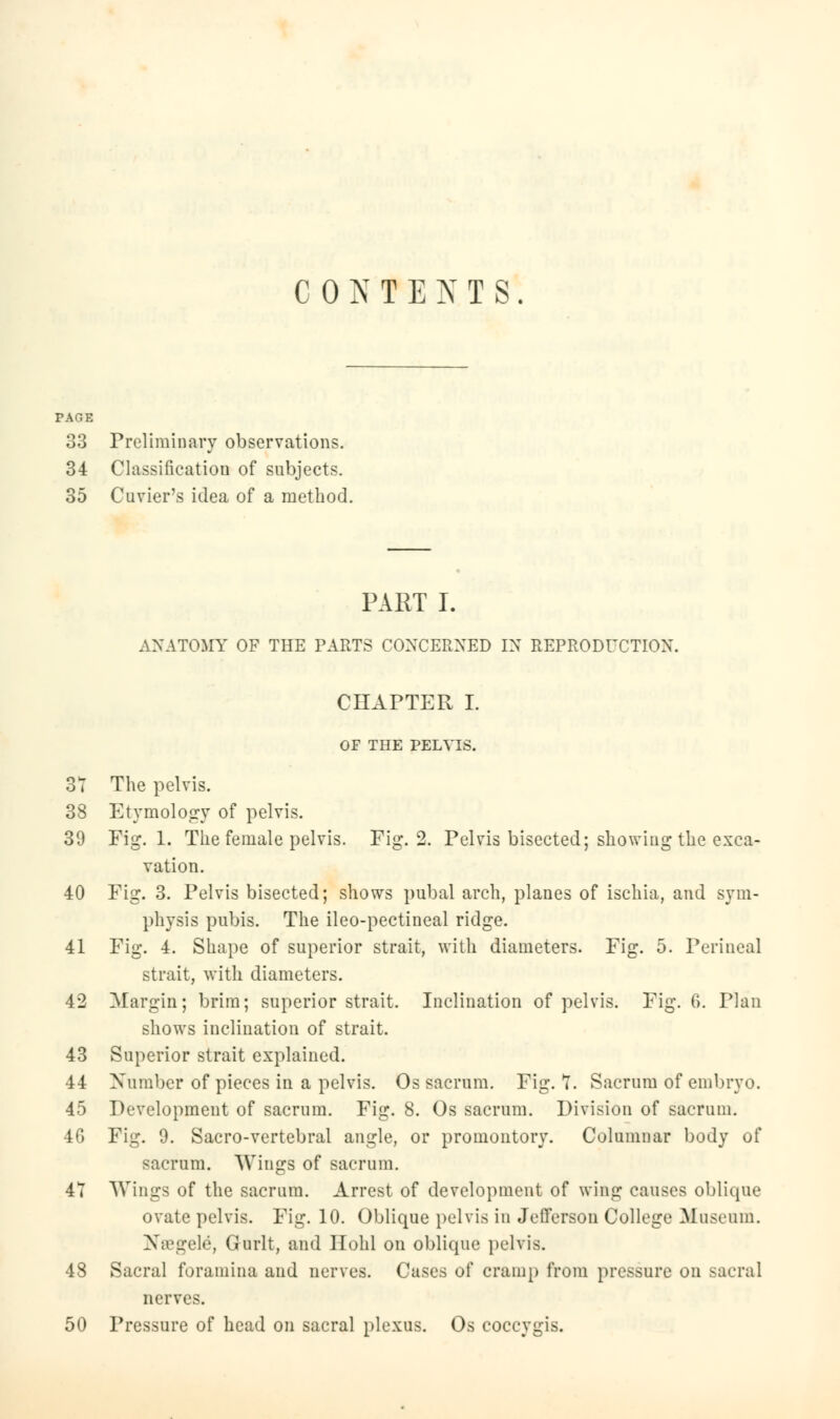 CONTEXTS. PAGE 33 Preliminary observations. 34 Classification of subjects. 35 Cuvier's idea of a method. PART I. ANATOMY OF THE PARTS CONCERNED IN REPRODUCTION. CHAPTER I. OF THE PELVIS. 3T The pelvis. 38 Etymology of pelvis. 39 Fig. 1. The female pelvis. Fig. 2. Pelvis bisected; showing the exca- vation. 40 Fig. 3. Pelvis bisected; shows pubal arch, planes of ischia, and sym- physis pubis. The ileo-pectineal ridge. 41 Fig. 4. Shape of superior strait, with diameters. Fig. 5. Perineal strait, with diameters. 42 Margin; brim; superior strait. Inclination of pelvis. Fig. 0>. Plan shows inclination of strait. 43 Superior strait explained. 44 Xumbcr of pieces in a pelvis. Os sacrum. Fig. 7. Sacrum of embryo. 45 Development of sacrum. Fig. 8. Os sacrum. Division of sacrum. 46 Fig. 9. Sacro-vertebral angle, or promontory. Columnar body of sacrum. Wings of sacrum. 47 Wings of the sacrum. Arrest of development of wing causes oblique ovate pelvis. Fig. 10. Oblique pelvis in Jefferson College Museum. Nffigele, Gurlt, and Hohl on oblique pelvis. 48 Sacral foramina and nerves. Cases of cramp from pressure on sacral nerves. 50 Pressure of head on sacral plexus. Os coccygis.