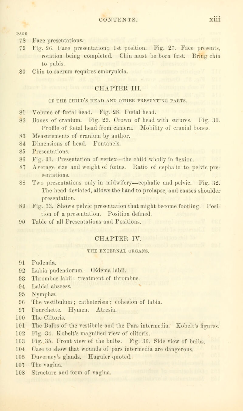 PACK 78 Face presentations. 79 Fi^. 26. Face presentation; 1st position. Fig. 27. Face presents, rotation being completed. Chin must be born first. Bring chin to pubis. 80 Chin to sacrum requires embryulcia. CHAPTER III. OP THE CHILD'S HEAD AND OTHER PRESENTING PARTS. 81 Volume of foetal head. Fig. 28. Foetal head. 82 Bones of cranium. Fig. 29. Crown of head with sutures. Fig. 30. Profile of foetal head from camera. Mobility of cranial bones. 83 Measurements of cranium by author. 84 Dimensions of head. Fontanels. 85 Presentations. 8G Fig. 31. Presentation of vertex—the child wholly in flexion. 87 Average size and weight of foetus. Patio of cephalic to pelvic pre- sentations. 88 Two presentations only in midwifery—cephalic and pelvic. Fig. 32. The head deviated, allows the hand to prolapse, and causes shoulder presentation. 89 Fig. 33. Shows pelvic presentation that might become footling. Posi- tion of a presentation. Position defined. 90 Table of all Presentations and Positions. CHAPTER IV. THE EXTERNAL ORGANS. 91 Pudenda, 92 Labia pudendorum. (Edema labii. 93 Thrombus labii: treatment of thrombus. 94 Labial abscess. 95 Nymphae. 96 The vestibulum ; catheterism ; cohesion of labia. 97 Fourchette. Hymen. Atresia. 100 The Clitoris. 101 The Bulbs of the vestibule and the Pars intermedia. Kobelt's figures. 102 Fig. 34. Kobelt's magnified view of clitoris. 103 Fig. 35. Front view of the bulbs. Fig. 3G. Side view of bulbs. 104 Case to show that wounds of pars intermedia are dangerous. 105 Duverney's glands. Iluguier quoted. 107 The vagina. 108 Structure and form of vagina.