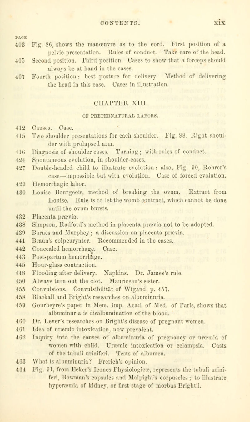 PAGE 403 Fig. 80, shows the manoeuvre as to the cord. First position of a pelvic presentation. Rules of conduct. Take care of the head. 405 Second position. Third position. Cases to show that a forceps should always be at hand in the cases. 407 Fourth position : best posture for delivery. Method of delivering the head in this case. Cases in illustration. CHAPTER XIII. OF PRETERNATURAL LABORS. 412 Causes. Case. 415 Two shoulder presentations for each shoulder. Fig. 88. Right shoul- der with prolapsed arm. 416 Diagnosis of shoulder cases. Turning; with rules of conduct. 424 Spontaneous evolution, in shoulder-cases. 427 Double-headed child to illustrate evolution : also, Fig. 90, Rohrer's case—impossible but with evolution. Case of forced evolution. 420 Hemorrhagic labor. 430 Louise Bourgeois, method of breaking the ovum. Extract from Louise. Rule is to let the womb contract, which cannot be done until the ovum bursts. 432 Placenta prsevia. 438 Simpson, Radford's method in placenta prcevia not to be adopted. 439 Barnes and Murphey ; a discussion on placenta pra3via. 441 Braun's colpeurynter. Recommended in the cases. 442 Concealed hemorrhage. Case. 443 Post-partum hemorrhage. 445 Hour-glass contraction. 448 Flooding after delivery. Napkins. Dr. James's rule. 450 Always turn out the clot. Mauriceau's sister. 455 Convulsions. Convulsibilitiit of TVigand, p. 457. 458 Blackall and Bright's researches on albuminuria. 459 Gourbeyre's paper in Mem. Imp. Acad, of Med. of Paris, shows that albuminuria is disalbumination of the blood. 460 Dr. Lever's researches on Bright's disease of pregnant women. 461 Idea of uramiic intoxication, now prevalent. 462 Inquiry into the causes of albuminuria of pregnancy or nraemia of women with child. Uremic intoxication or eclampsia. Casts of the tubuli nriniferi. Tests of albumen. 463 What is albuminuria? French's opinion. 464 Fig. 91, from Ecker's Icones Physiologies, represents the tubuli nrini- feri, Bowman's capsules and Malpighi's corpuscles; to illustrate hyperemia of kidney, or first stage of morbus Brightii.