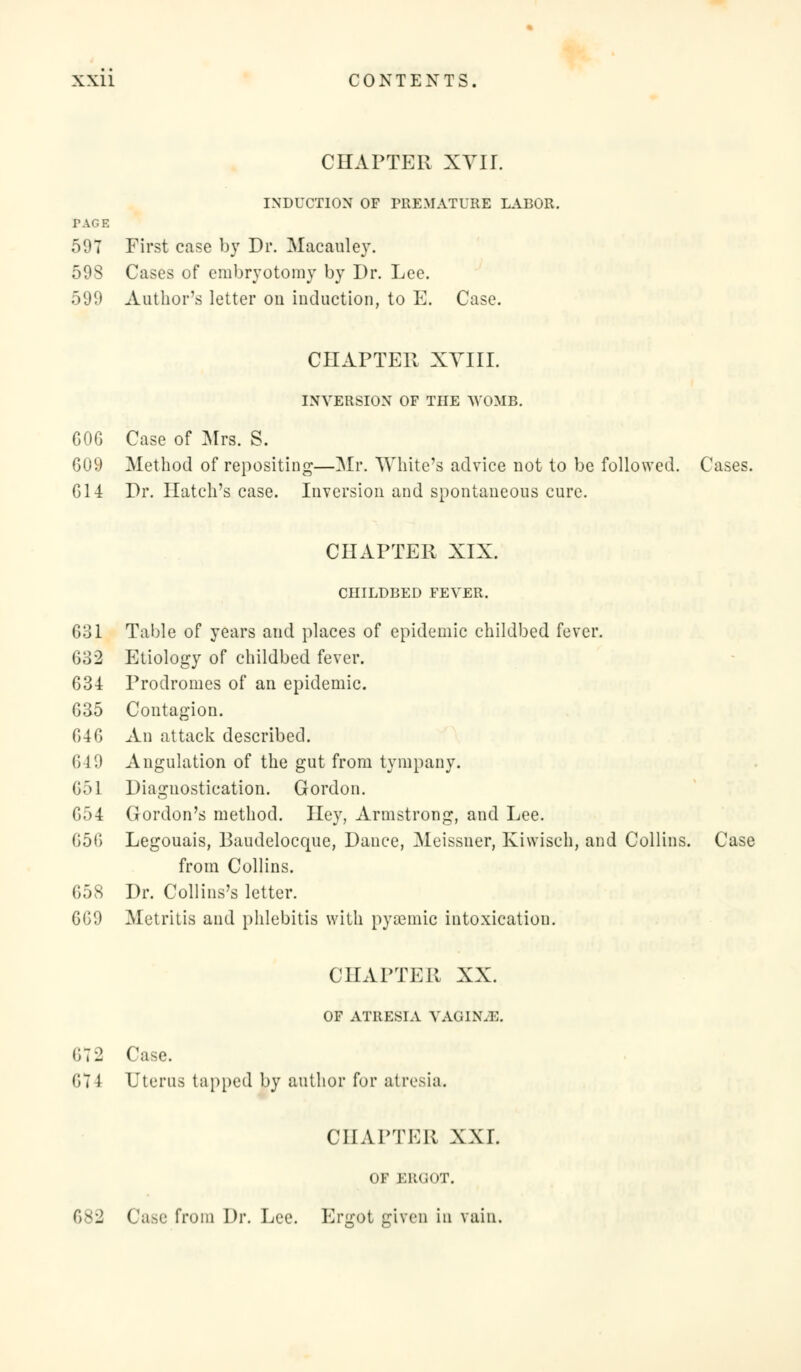 CHAPTER XVIL INDUCTION OF PREMATURE LABOR. PAGE 597 First case by Dr. Macauley. 598 Cases of embryotomy by Dr. Lee. 599 Author's letter on induction, to E. Case. CHAPTER XVIII. INVERSION OF THE WOMB. GOG Case of Mrs. S. 609 Method of repositing—Mr. White's advice not to be followed. Cases. G14 Dr. Hatch's case. Inversion and spontaneous cure. CHAPTER XIX. CHILDBED FEVER. 631 Table of years and places of epidemic childbed fever. 632 Etiology of childbed fever. 634 Prodromes of an epidemic. 635 Contagion. 646 An attack described. 649 Angulation of the gut from tympany. 65] Diagnostication. Gordon. 654 Gordon's method. Hey, Armstrong, and Lee. 656 Legouais, Baudelocque, Dance, Meissner, Kiwisch, and Collins. Case from Collins. 658 Dr. Collins's letter. 669 Metritis and phlebitis with pyaemic intoxication. CHAPTER XX. OF ATRESIA VAOINJI. 6t2 Case. 611 Uterus tapped by author for atresia. CHAPTER XXI. OF ERGOT. 682 Case from Dr. Lee. Ergot given in vain.