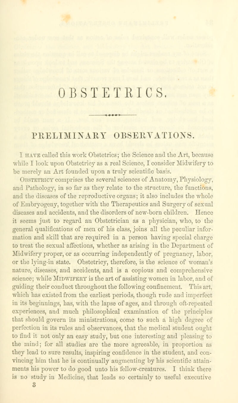 OBSTETRICS. PRELIMINARY OBSERVATIONS. I have called this work Obstetrics; the Science and the Art, because while I look upon Obstetricy as a real Science, I consider Midwifery to be merely an Art founded upon a truly scientific basis. tetricy comprises the several sciences of Anatomy, Physiology, and Pathology, in so far as they relate to the structure, the functions, and the diseases of the reproductive organs; it also includes the whole of Embryogeny, together with the Therapeutics and Surgery of sexual diseases and accidents, and the disorders of new-born children. Hence it seems just to regard an Obstetrician as a physician, who, to the general qualifications of men of his class, joins all the peculiar infor- mation and skill that are required in a person having special charge to treat the sexual affections, whether as arising in the Department of Midwifery proper, or as occurring independently of pregnancy, labor. or the lying-in state. Obstetricy, therefore, is the science of woman's nature, diseases, and accidents, and is a copious and comprehensive science; while Midwifery is the art of assisting women in labor, and of guiding their conduct throughout the following confinement. This art. which has existed from the earliest periods, though rude and imperfect in its beginnings, has, with the lapse of ages, and through oft-repeated experiences, and much philosophical examination of the principles that should govern its ministrations, come to such a high degree of perfection in its rules and observances, that the medical student ought to find it not only an easy study, but one interesting and pleasing to the mind; for all studies arc the more agreeable, in proportion as they lead to sure results, inspiring confidence in the student, and con- vincing him that he is continually augmenting by his scientific attain- ments his power to do good unto his fellow-creatures. I think there is no study in Medicine, that leads so ccrtainlv to useful executive 3