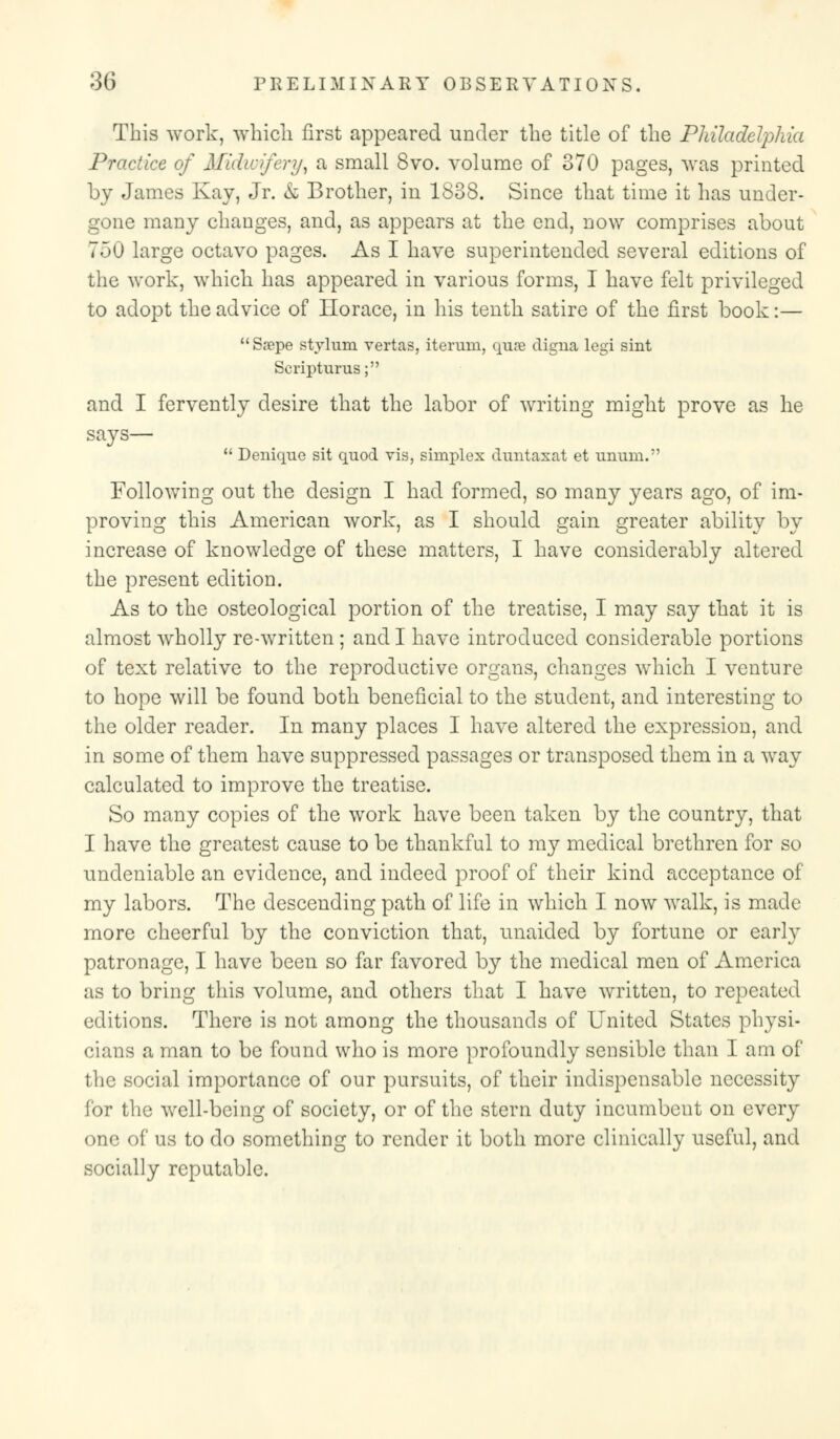 This work, which first appeared under the title of the Philadelphia Practice of Midwifery^ a small 8vo. volume of 370 pages, was printed by James Kay, Jr. k Brother, in 1838. Since that time it has under- gone many changes, and, as appears at the end, now comprises about 700 large octavo pages. As I have superintended several editions of the work, which has appeared in various forms, I have felt privileged to adopt the advice of Ilorace, in his tenth satire of the first book:—  Sn?pe stylum vertas, iteruni, qua? digna legi shit Scripturus; and I fervently desire that the labor of writing might prove as he says—  Denique sit quod vis, simplex duntaxat et unum. Following out the design I had formed, so many years ago, of im- proving this American work, as I should gain greater ability by increase of knowledge of these matters, I have considerably altered the present edition. As to the osteological portion of the treatise, I may say that it is almost wholly re-written ; and I have introduced considerable portions of text relative to the reproductive organs, changes which I venture to hope will be found both beneficial to the student, and interesting to the older reader. In many places I have altered the expression, and in some of them have suppressed passages or transposed them in a way calculated to improve the treatise. So many copies of the work have been taken by the country, that I have the greatest cause to be thankful to my medical brethren for so undeniable an evidence, and indeed proof of their kind acceptance of my labors. The descending path of life in which I now walk, is made more cheerful by the conviction that, unaided by fortune or early patronage, I have been so far favored by the medical men of America as to bring this volume, and others that I have written, to repeated editions. There is not among the thousands of United States physi- cians a man to be found who is more profoundly sensible than I am of the social importance of our pursuits, of their indispensable necessity for the well-being of society, or of the stern duty incumbent on every one of us to do something to render it both more clinically useful, and socially reputable.