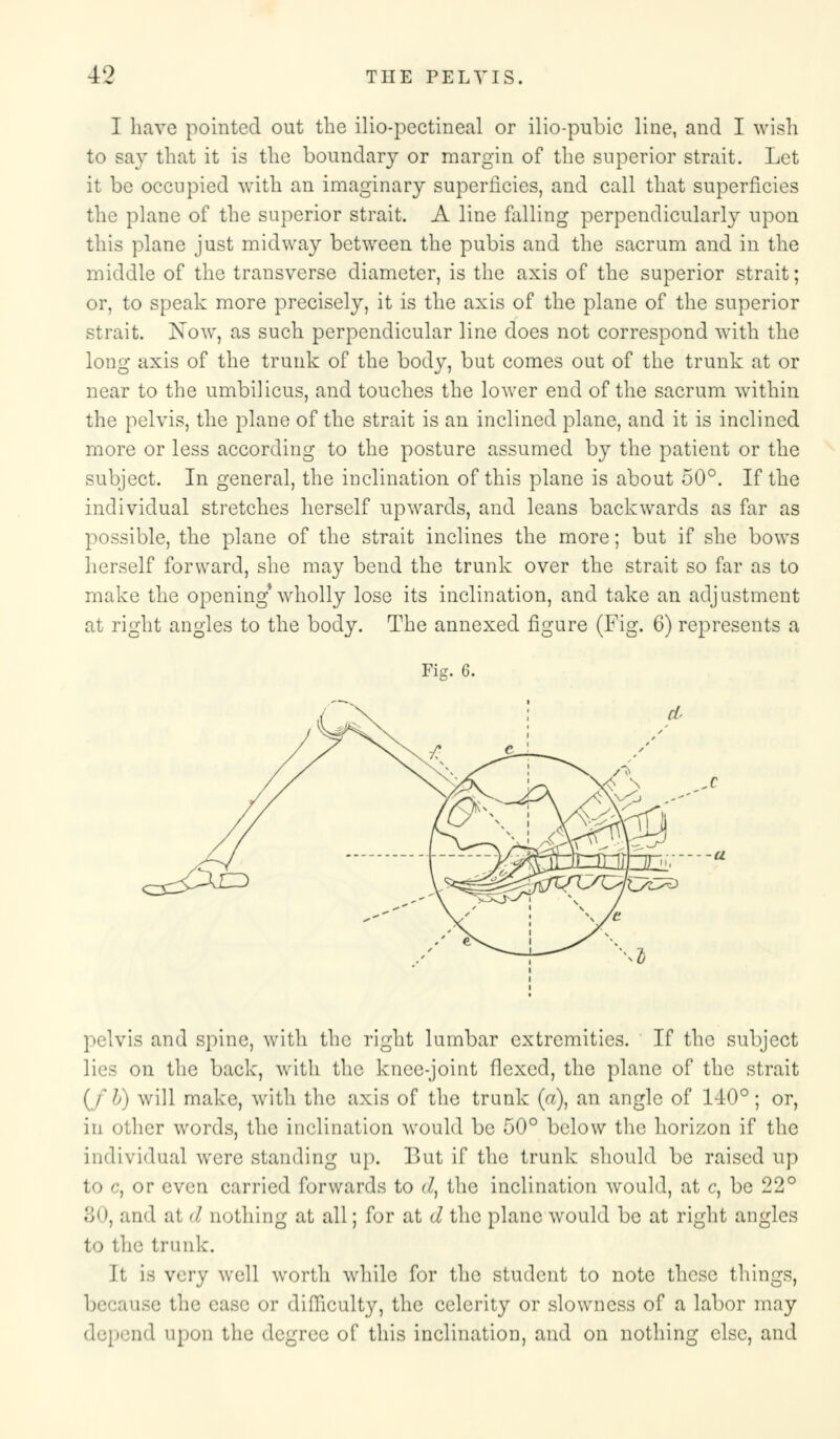 I have pointed out the ilio-pectineal or ilio-pubic line, and I wish to say that it is the boundary or margin of the superior strait. Let it be occupied with an imaginary superficies, and call that superficies the plane of the superior strait. A line falling perpendicularly upon this plane just midway between the pubis and the sacrum and in the middle of the transverse diameter, is the axis of the superior strait; or, to speak more precisely, it is the axis of the plane of the superior strait. Now, as such perpendicular line does not correspond with the long axis of the trunk of the body, but comes out of the trunk at or near to the umbilicus, and touches the lower end of the sacrum within the pelvis, the plane of the strait is an inclined plane, and it is inclined more or less according to the posture assumed by the patient or the subject. In general, the inclination of this plane is about 50°. If the individual stretches herself upwards, and leans backwards as far as possible, the plane of the strait inclines the more; but if she bows herself forward, she may bend the trunk over the strait so far as to make the opening* wholly lose its inclination, and take an adjustment ai light angles to the body. The annexed figure (Fig. 6) represents a Fig. 6. pelvis and spine, with the right lumbar extremities. If the subject lies on the back, with the knee-joint flexed, the plane of the strait (fb) will make, with the axis of the trunk (V), an angle of 140°; or, in oilier words, the inclination would be 50° below the horizon if the individual were standing up. But if the trunk should be raised up to c, or even carried forwards to d, the inclination would, at c, be 22° 30, and at d nothing at all; for at (/ the plane would be at right angles to the trunk. It is very well worth while for the student to note these things, because the ease or difficulty, the celerity or slowness of a labor may i 1 upon the degree of this inclination, and on nothing else, and