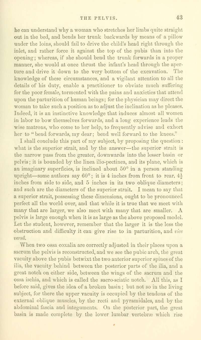 he can understand why a woman who stretches her limbs quite straight out in the bed, and bends her trunk backwards by means of a pillow under the loins, should fail to drive the child's head right through the inlet, and rather force it against the top of the pubis than into the opening; whereas, if she should bend the trunk forwards in a proper manner, she would at once thrust the infant's head through the aper- ture and drive it down to the very bottom of the excavation. The knowledge of these circumstances, and a vigilant attention to all the details of his duty, enable a practitioner to obviate much suffering for the poor female, tormented with the pains and anxieties that attend upon the parturition of human beings; for the physician may direct the woman to take such a position as to adjust the inclination as he pleases. Indeed, it is an instinctive knowledge that induces almost all women in labor to bow themselves forwards, and a long experience leads the wise matrons, who come to her help, to frequently advise and exhort her to  bend forwards, my dear; bend well forward to the knees. I shall conclude this part of my subject, by proposing the question : what is the superior strait, and by the answer—the superior strait is the narrow pass from the greater, downwards into the lesser basin or pelvis; it is bounded by the linea ilio-pectinea, and its plane, which is an imaginary superficies, is inclined about 50° in a person standing upright—some authors say 60° ; it is 4 inches from front to rear, 4| inches from side to side, and 5 inches in its two oblique diameters; and such are the diameters of the superior strait. I mean to say that a superior strait, possessing these dimensions, ought to be pronounced perfect all the world over, and that while it is true that we meet with many that are larger, we also meet with many that are smaller. A pelvis is large enough when it is as large as the above proposed model. Let the student, however, remember that the larger it is the less the obstruction and difficulty it can give rise to in parturition, and vice versa. When two ossa coxalia are correctly adjusted in their places upon a sacrum the pelvis is reconstructed, and we see the pubic arch, the great vacuity above the pubis betwixt the two anterior superior spines of the ilia, the vacuity behind between the posterior parts of the ilia, and a great notch on either side, between the wings of the sacrum and the ossa ischia, and which is called the sacro-sciatic notch. All this, as I before said, gives the idea of a broken basin ; but not so in the living- subject, for there the upper vacuity is occupied by the tendons of the external oblique muscles, by the recti and pyramid ales, and by the abdominal fascia and integuments. On the posterior part, the great basin is made complete by the lower lumbar vertebra' which rise