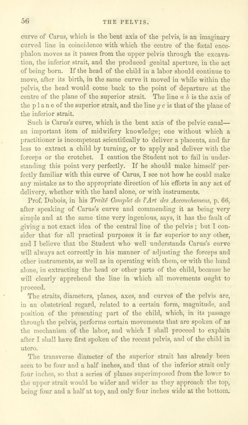 curve of Cams, which is the bent axis of the pelvis, is an imaginary curved line in coincidence with which the centre of the foetal cnce- pbalon moves as it passes from the upper pelvis through the excava- tion, the inferior strait, and the produced genital aperture, in the act of being born. If the head of the child in a labor should continue to move, after its birth, in the same curve it moved in while within the pelvis, the head would come back to the point of departure at the centre of the plane of the superior strait. The line a h is the axis of the plane of the superior strait, and the line g c is that of the plane of the inferior strait. Such is Carus's curve, which is the bent axis of the pelvic canal— an important item of midwifery knowledge; one without which a practitioner is incompetent scientifically to deliver a placenta, and far less to extract a child by turning, or to apply and deliver with the forceps or the crotchet. I caution the Student not to fail in under- standing this point very perfectly. If he should make himself per- fectly familiar with this curve of Cams, I see not how he could make any mistake as to the appropriate direction of his efforts in any act of delivery, whether with the hand alone, or with instruments. Prof. Dubois, in his Traite Complet de VArt des Accouchemens, p. 66, after speaking of Carus's curve and commending it as being very simple and at the same time very ingenious, says, it has the fault of giving a not exact idea of the central line of the pelvis ; but I con- sider that for all practical purposes it is for superior to any other, and I believe that the Student who well understands Carus's curve will always act correctly in his manner of adjusting the forceps and other instruments, as well as in operating with them, or with the hand alone, in extracting the head or other parts of the child, because he will clearly apprehend the line in which all movements ought to proceed. The straits, diameters, planes, axes, and curves of the pelvis are, in an obstetrical regard, related to a certain form, magnitude, and position of the presenting part of the child, which, in its passage through the pelvis, performs certain movements that are spoken of as the mechanism of the labor, and which I shall proceed to explain after I shall have first spoken of the recent pelvis, and of the child in utero. The transverse diameter of the superior strait has already been Been to be four and a half inches, and that of the inferior strait only four inches, BO that a series of planes superimposed from the lower to the upper strait would be wider and wider as they approach the top, being four and a half at top, and only four inches wide at the bottom.
