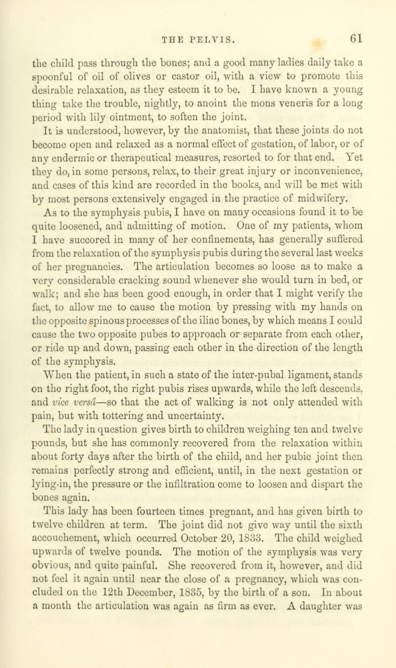 the child pass through the bones; and a good many ladies daily take a spoonful of oil of olives or castor oil, with a view to promote this desirable relaxation, as they esteem it to be. I have known a young thing take the trouble, nightly, to anoint the mons veneris for a long period with lily ointment, to soften the joint. It is understood, however, by the anatomist, that these joints do not become open and relaxed as a normal effect of gestation, of labor, or of any endermic or therapeutical measures, resorted to for that end. Yet they do, in some persons, relax, to their great injury or inconvenience, and cases of this kind are recorded in the books, and will be met with by most persons extensively engaged in the practice of midwifery. As to the symphysis pubis, I have on many occasions found it to be quite loosened, and admitting of motion. One of my patients, whom I have succored in many of her confinements, has generally suffered from the relaxation of the symphysis pubis during the several last weeks of her pregnancies. The articulation becomes so loose as to make a very considerable cracking sound whenever she would turn in bed, or walk; and she has been good enough, in order that I might verify the fact, to allow me to cause the motion by pressing with my hands on the opposite spinous processes of the iliac bones, by which means I could cause the two opposite pubes to approach or separate from each other, or ride up and down, passing each other in the direction of the length of the symphysis. When the patient, in such a state of the inter-pubal ligament, stands on the right foot, the right pubis rises upwards, while the left descends, and vice versa—so that the act of walking is not only attended with pain, but with tottering and uncertainty. The lady in question gives birth to children weighing ten and twelve pounds, but she has commonly recovered from the relaxation within about forty days after the birth of the child, and her pubic joint then remains perfectly strong and efficient, until, in the next gestation or lying-in, the pressure or the infiltration come to loosen and dispart the bones again. This lady has been fourteen times pregnant, and has given birth to twelve children at term. The joint did not give way until the sixth accouchement, which occurred October 20, 1883. The child weighed upwards of twelve pounds. The motion of the symphysis was very obvious, and quite painful. She recovered from it, however, and did not feel it again until near the close of a pregnancy, which was con- cluded on the 12th December, 1835, by the birth of a son. In about a month the articulation was again as firm as ever. A daughter was