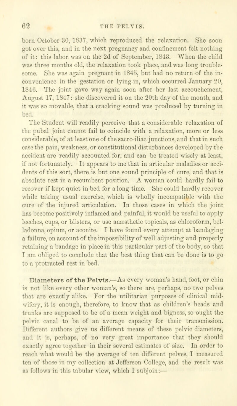 born October 30, 1837, which reproduced the relaxation. She soon got over this, and in the next pregnancy and confinement felt nothing of it: this labor was on the 2d of September, 1843. When the child was three months old, the relaxation took place, and was long trouble- some. She was again pregnant in 18-15, but had no return of the in- convenience in the gestation or lying-in, which occurred January 20, 1846. The joint gave way again soon after her last accouchement, August 17, 18-17: she discovered it on the 20th day of the month, and it was so movable, that a cracking sound was produced by turning in bed. The Student will readily perceive that a considerable relaxation of the pubal joint cannot fail to coincide with a relaxation, more or less considerable, of at least one of the sacro-iliac junctions, and that in such case the pain, weakness, or constitutional disturbances developed by the accident are readily accounted for, and can be treated wisely at least, if not fortunately. It appears to me that in articular maladies or acci- dents of this sort, there is but one sound principle of cure, and that is absolute rest in a recumbent position. A woman could hardly fail to recover if kept quiet in bed for a long time. She could hardly recover while taking usual exercise, which is wholly incompatible with the cure of the injured articulation. In those cases in which the joint has become positively inflamed and painful, it would be useful to apply leeches, cups, or blisters, or use amesthetic topicals, as chloroform, bel- ladonna, opium, or aconite. I have found every attempt at bandaging a failure, on account of the impossibility of well adjusting and properly retaining a bandage in place in this particular part of the body, so that I am obliged to conclude that the best thing that can be done is to go to a protracted rest in bed. Diameters of the Pelvis.—As every woman's hand, foot, or chin is not like every other woman's, so there arc, perhaps, no two pelves that are exactly alike. For the utilitarian purposes of clinical mid- wifery, it is enough, therefore, to know that as children's heads and trunks are supposed to be of a mean weight and bigness, so ought the pelvic canal to be of an average capacity for their transmission. Different authors give us different means of these pelvic diameters, and it is, perhaps, of no very great importance that they should exactly agree together in their several estimates of size. In order to reach what would be the average of ten different pelves, I measured ten of those in my collection at Jefferson College, and the result was as follows in tliis tabular view, which I subjoin:—