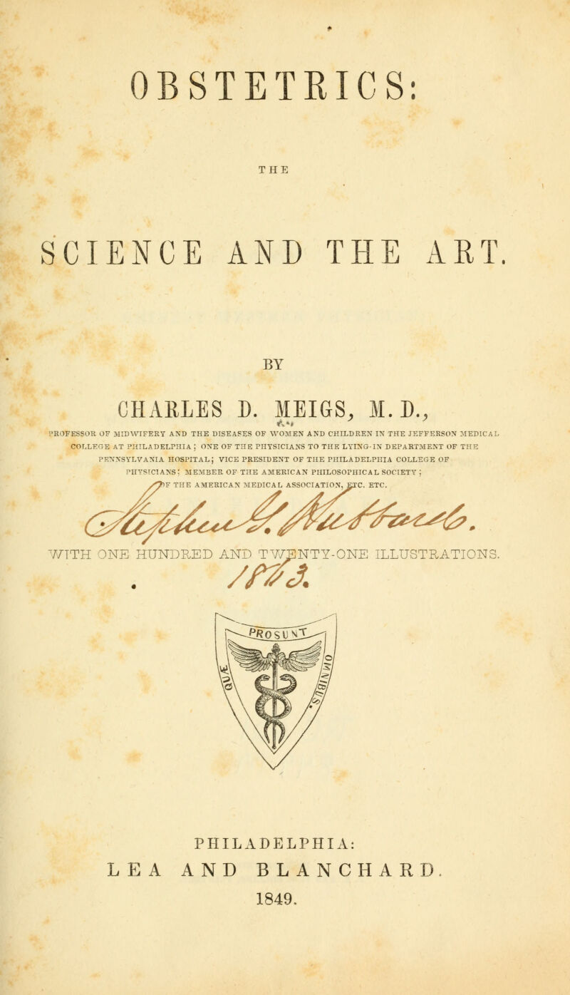 THE SCIENCE AND THE ART. BY CHARLES D. MEIGS, M. D., PROFESSOR OF MIDWIFERY AND THE DISEASES OF WOMEN AND CHILDREN IN THE JEFFERSON MEDICAL COLLEGE AT PHILADELPHIA J ONE OF THE PHYSICIANS TO THE LYING-IN DEPARTMENT OF THE PENNSYLVANIA HOSPITAL; VICE PRESIDENT OF THE PHILADELPHIA COLLEGE OF PHYSICIANS : MEMBER OF THE AMERICAN PHILOSOPHICAL SOCIETY | F THE AMERICAN MEDICAL ASSOCIATION, ETC. ETC. Sjwz</£&^6. WTTH ONE HUNDRED AND TY/ENTY-ONE ILLUSTRATIONS PHILADELPHIA: LEA AND BLANCHARD, 1849.