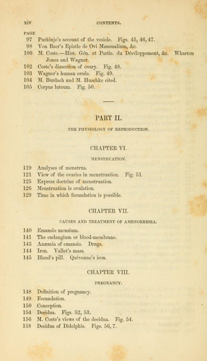 PAGE 97 Purkinje's account of the vesicle. Figs. 45, 46,47. 98 Von Baer's Epistle de Ovi Mammalium, &c. 100 M. Coste.—Hist. Gen. et Partic. du Developpement, &c. Wharton Jones and Wagner. 102 Coste's dissection of ovary. Fig. 48. 103 Wagner's human ovule. Fig. 49. 104 M. Burdach and M. Huschke cited. 105 Corpus luteum. Fig. 50. PART II. THE PHYSIOLOGY OF REPRODUCTION. CHAPTER VI. MENSTRUATION. 119 Analyses of menstrua. 121 View of the ovaries in menstruation. Fig. 51. 125 Express doctrine of menstruation. 126 Menstruation is ovulation. 129 Time in which fecundation is possible. CHAPTER VII. CAUSES AND TREATMENT OP AMENORRHEA. 140 Emansio mensium. 141 The endangium or blood-membrane. 143 Anasmia of emansio. Drugs. 144 Iron. Vallet's mass. 145 Blaud's pill. Quevenne's iron. CHAPTER VIII. PREGNANCY. 148 Definition of pregnancy. 149 Fecundation. 150 Conception. 154 Decidua. Figs. 52, 53. 156 M. Coste's views of the decidua. Fig. 54. 158 Decidua of Didelphis. Figs. 56, 7.