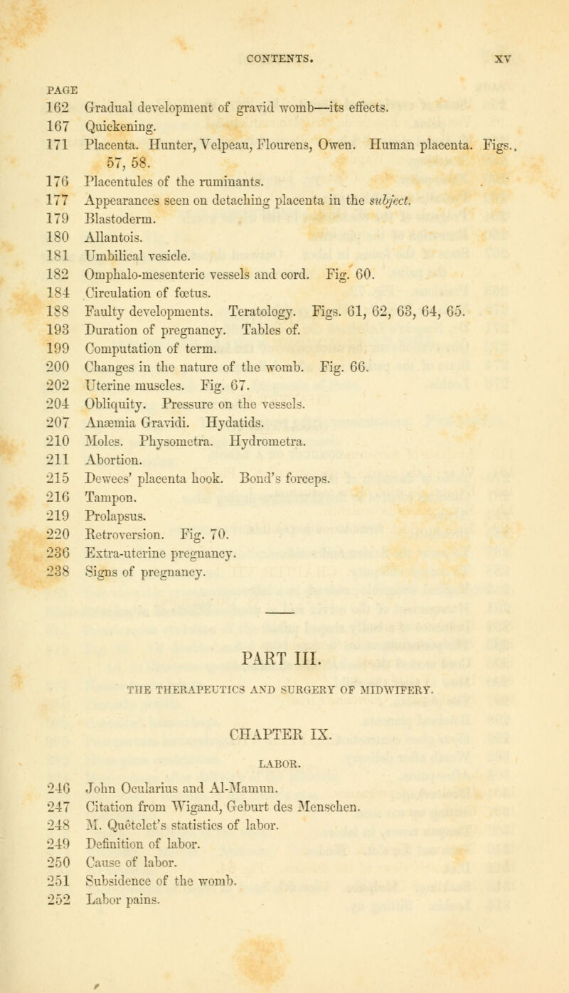 PAGE 162 Gradual development of gravid womb—its effects. 167 Quickening. 171 Placenta. Hunter, Velpeau, Flourens, Owen. Human placenta. Figs., 57, 58. 176 Placentules of the ruminants. 177 Appearances seen on detaching placenta in the subject. 179 Blastoderm. 180 Allantois. 181 Umbilical vesicle. 182 Omphalo-mesenteric vessels and cord. Fig. 60. 184 Circulation of foetus. 188 Faulty developments. Teratology. Figs. 61, 62, 63, 64, 65. 193 Duration of pregnancy. Tables of. 199 Computation of term. 200 Changes in the nature of the womb. Fig. 66. 202 Uterine muscles. Fig. 67. 204 Obliquity. Pressure on the vessels. 207 Anaemia Gravidi. Hydatids. 210 Moles. Physometra. Hydrometra. 211 Abortion. 215 Dewees' placenta hook. Bond's forceps. 216 Tampon. 219 Prolapsus. 220 Retroversion. Fig. 70. 236 Extra-uterine pregnancy. 238 Signs of pregnancy. PART III. THE THERAPEUTICS AND SURGERY OF MIDWIFERY CHAPTER IX. LABOR. 246 John Ocularius and Al-Mamun. 247 Citation from Wigand, Geburt des Menschen. 248 M. Quetelet's statistics of labor. 249 Definition of labor. 250 Cause of labor. 251 Subsidence of the womb. 252 Labor pains.