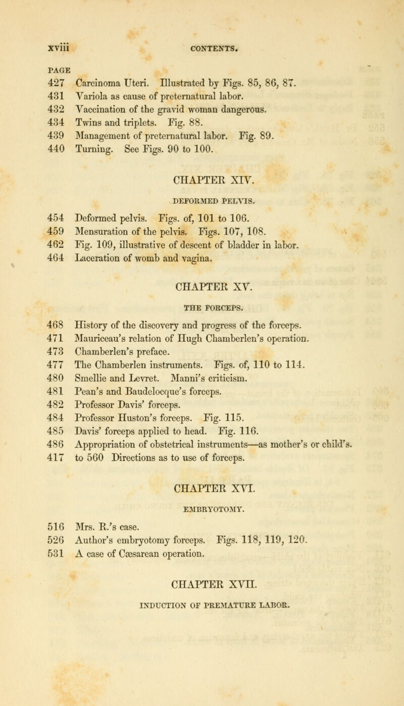 PAGE 427 Carcinoma Uteri. Illustrated by Figs. 85, 86, 8T. 431 Variola as cause of preternatural labor. 432 Vaccination of the gravid woman dangerous. 434 Twins and triplets. Fig. 88. 439 Management of preternatural labor. Fig. 89. 440 Turning. See Figs. 90 to 100. CHAPTER XIV. DEFORMED PELVIS. 454 Deformed pelvis. Figs, of, 101 to 106. 459 Mensuration of the pelvis. Figs. 107, 108. 462 Fig. 109, illustrative of descent of bladder in labor. 464 Laceration of womb and vagina. CHAPTER XV. THE FORCEPS. 468 History of the discovery and progress of the forceps. 471 Mauriceau's relation of Hugh Chamberlen's operation. 473 Chamberlen's preface. 477 The Chamberlen instruments. Figs, of, 110 to 114. 480 Smellie and Levret. Manni's criticism. 481 Pean's and Baudelocque's forceps. 482 Professor Davis' forceps. 484 Professor Huston's forceps. Fig. 115. 485 Davis' forceps applied to head. Fig. 116. 486 Appropriation of obstetrical instruments—as mother's or child's. 417 to 560 Directions as to use of forceps. CHAPTER XVI. EMBRYOTOMY. 516 Mrs. R/s case. 526 Author's embryotomy forceps. Figs. 118, 119, 120. 531 A case of Csesarean operation. CHAPTER XVII. INDUCTION OF PREMATURE LABOR.