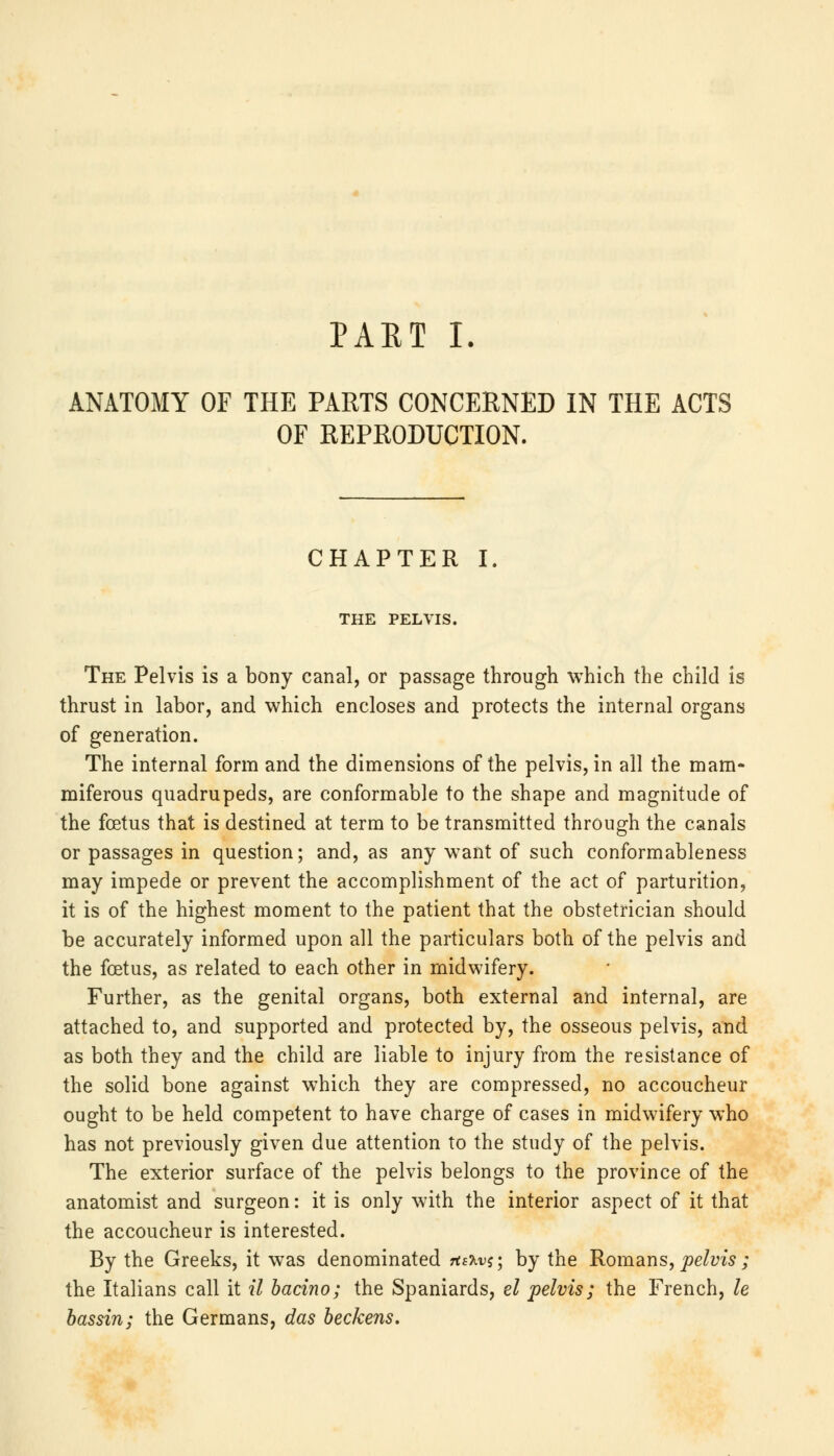 ANATOMY OF THE PARTS CONCERNED IN THE ACTS OF REPRODUCTION. CHAPTER I. THE PELVIS. The Pelvis is a bony canal, or passage through which the child is thrust in labor, and which encloses and protects the internal organs of generation. The internal form and the dimensions of the pelvis, in all the mam- miferous quadrupeds, are conformable to the shape and magnitude of the foetus that is destined at term to be transmitted through the canals or passages in question; and, as any want of such conformableness may impede or prevent the accomplishment of the act of parturition, it is of the highest moment to the patient that the obstetrician should be accurately informed upon all the particulars both of the pelvis and the foetus, as related to each other in midwifery. Further, as the genital organs, both external and internal, are attached to, and supported and protected by, the osseous pelvis, and as both they and the child are liable to injury from the resistance of the solid bone against which they are compressed, no accoucheur ought to be held competent to have charge of cases in midwifery who has not previously given due attention to the study of the pelvis. The exterior surface of the pelvis belongs to the province of the anatomist and surgeon: it is only with the interior aspect of it that the accoucheur is interested. By the Greeks, it was denominated TfeJtvj; by the Romans, pelvis ; the Italians call it il bacino; the Spaniards, el pelvis; the French, le bassin; the Germans, das beckens.