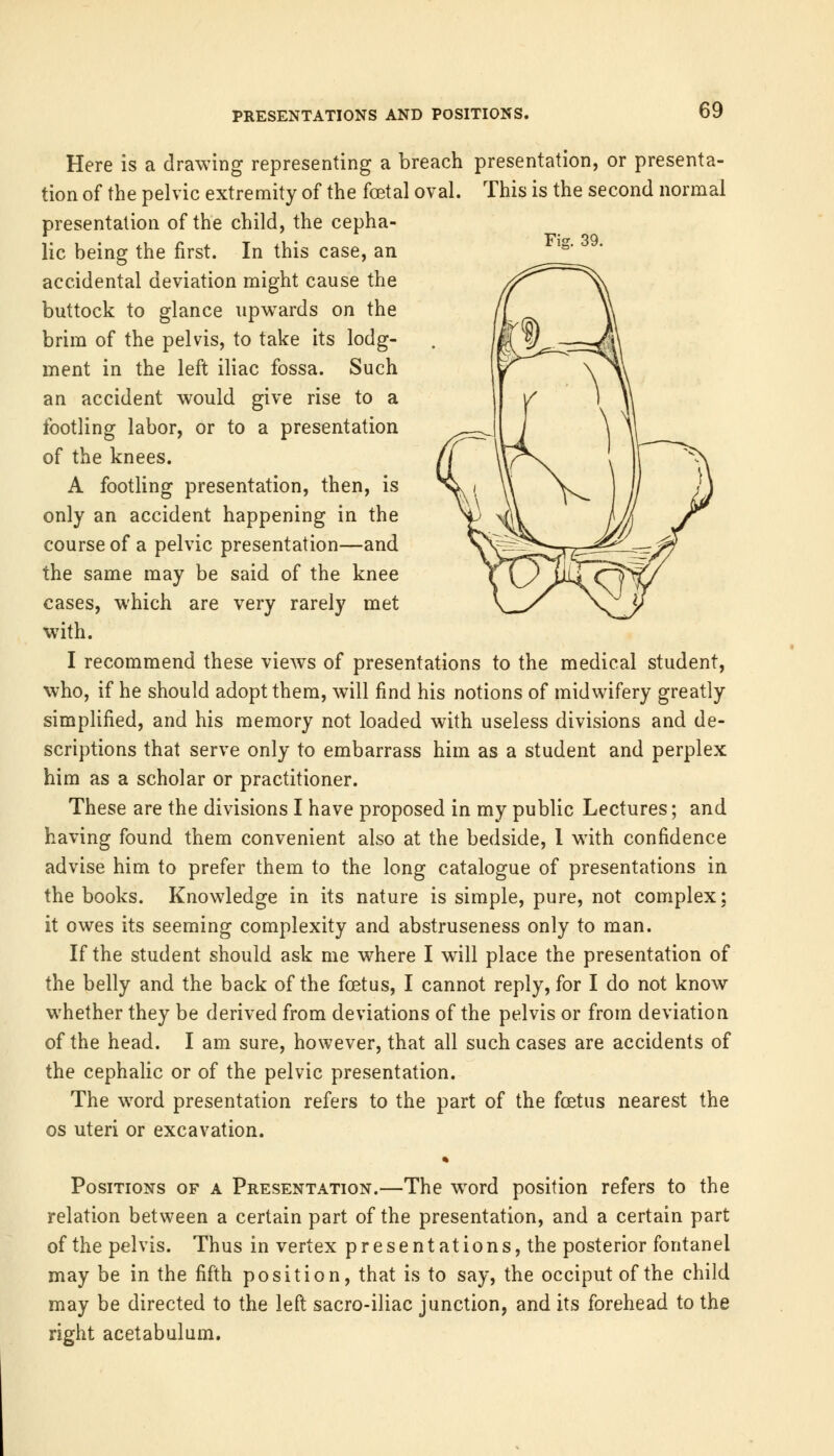 Fie. 39. Here is a drawing representing a breach presentation, or presenta- tion of the pelvic extremity of the foetal oval. This is the second normal presentation of the child, the cepha- lic being the first. In this case, an accidental deviation might cause the buttock to glance upwards on the brim of the pelvis, to take its lodg- ment in the left iliac fossa. Such an accident would give rise to a footling labor, or to a presentation of the knees. A footling presentation, then, is only an accident happening in the course of a pelvic presentation—and the same may be said of the knee cases, which are very rarely met with. I recommend these views of presentations to the medical student, who, if he should adopt them, will find his notions of midwifery greatly simplified, and his memory not loaded with useless divisions and de- scriptions that serve only to embarrass him as a student and perplex him as a scholar or practitioner. These are the divisions I have proposed in my public Lectures; and having found them convenient also at the bedside, 1 with confidence advise him to prefer them to the long catalogue of presentations in the books. Knowledge in its nature is simple, pure, not complex; it owes its seeming complexity and abstruseness only to man. If the student should ask me where I will place the presentation of the belly and the back of the foetus, I cannot reply, for I do not know whether they be derived from deviations of the pelvis or from deviation of the head. I am sure, however, that all such cases are accidents of the cephalic or of the pelvic presentation. The word presentation refers to the part of the foetus nearest the os uteri or excavation. Positions of a Presentation.—The word position refers to the relation between a certain part of the presentation, and a certain part of the pelvis. Thus in vertex presentations, the posterior fontanel may be in the fifth position, that is to say, the occiput of the child may be directed to the left sacro-iliac junction, and its forehead to the right acetabulum.