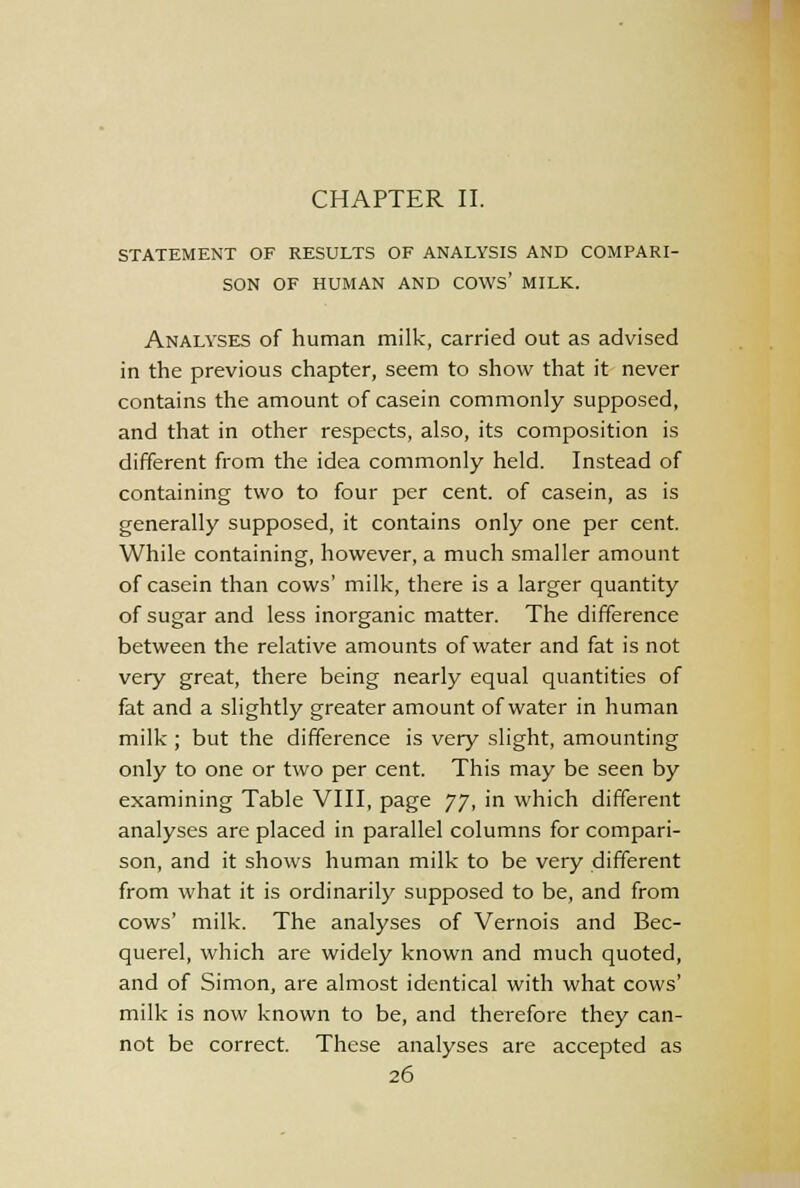 CHAPTER II. STATEMENT OF RESULTS OF ANALYSIS AND COMPARI- SON OF HUMAN AND COWS' MILK. Analyses of human milk, carried out as advised in the previous chapter, seem to show that it never contains the amount of casein commonly supposed, and that in other respects, also, its composition is different from the idea commonly held. Instead of containing two to four per cent, of casein, as is generally supposed, it contains only one per cent. While containing, however, a much smaller amount of casein than cows' milk, there is a larger quantity of sugar and less inorganic matter. The difference between the relative amounts of water and fat is not very great, there being nearly equal quantities of fat and a slightly greater amount of water in human milk ; but the difference is very slight, amounting only to one or two per cent. This may be seen by examining Table VIII, page JJ, in which different analyses are placed in parallel columns for compari- son, and it shows human milk to be very different from what it is ordinarily supposed to be, and from cows' milk. The analyses of Vernois and Bec- querel, which are widely known and much quoted, and of Simon, are almost identical with what cows' milk is now known to be, and therefore they can- not be correct. These analyses are accepted as