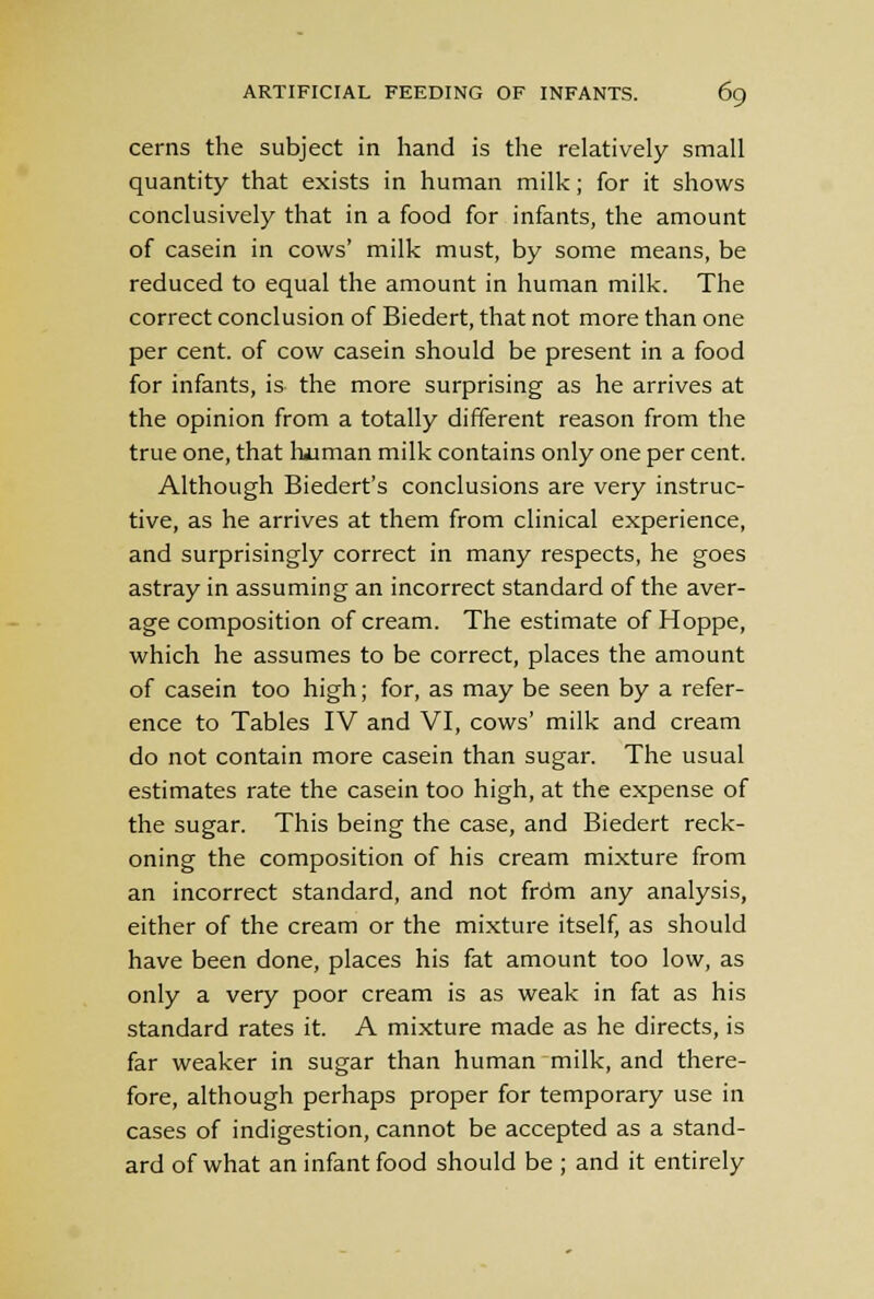 cerns the subject in hand is the relatively small quantity that exists in human milk; for it shows conclusively that in a food for infants, the amount of casein in cows' milk must, by some means, be reduced to equal the amount in human milk. The correct conclusion of Biedert, that not more than one per cent, of cow casein should be present in a food for infants, is the more surprising as he arrives at the opinion from a totally different reason from the true one, that human milk contains only one per cent. Although Biedert's conclusions are very instruc- tive, as he arrives at them from clinical experience, and surprisingly correct in many respects, he goes astray in assuming an incorrect standard of the aver- age composition of cream. The estimate of Hoppe, which he assumes to be correct, places the amount of casein too high; for, as may be seen by a refer- ence to Tables IV and VI, cows' milk and cream do not contain more casein than sugar. The usual estimates rate the casein too high, at the expense of the sugar. This being the case, and Biedert reck- oning the composition of his cream mixture from an incorrect standard, and not from any analysis, either of the cream or the mixture itself, as should have been done, places his fat amount too low, as only a very poor cream is as weak in fat as his standard rates it. A mixture made as he directs, is far weaker in sugar than human milk, and there- fore, although perhaps proper for temporary use in cases of indigestion, cannot be accepted as a stand- ard of what an infant food should be ; and it entirely