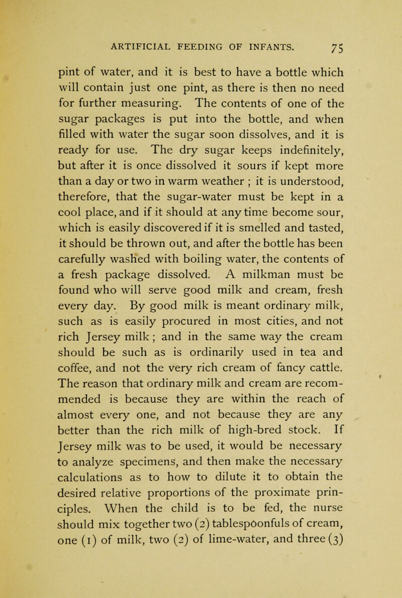 pint of water, and it is best to have a bottle which will contain just one pint, as there is then no need for further measuring. The contents of one of the sugar packages is put into the bottle, and when filled with water the sugar soon dissolves, and it is ready for use. The dry sugar keeps indefinitely, but after it is once dissolved it sours if kept more than a day or two in warm weather ; it is understood, therefore, that the sugar-water must be kept in a cool place, and if it should at anytime become sour, which is easily discovered if it is smelled and tasted, it should be thrown out, and after the bottle has been carefully washed with boiling water, the contents of a fresh package dissolved. A milkman must be found who will serve good milk and cream, fresh every day. By good milk is meant ordinary milk, such as is easily procured in most cities, and not rich Jersey milk; and in the same way the cream should be such as is ordinarily used in tea and coffee, and not the very rich cream of fancy cattle. The reason that ordinary milk and cream are recom- mended is because they are within the reach of almost every one, and not because they are any better than the rich milk of high-bred stock. If Jersey milk was to be used, it would be necessary to analyze specimens, and then make the necessary calculations as to how to dilute it to obtain the desired relative proportions of the proximate prin- ciples. When the child is to be fed, the nurse should mix together two (2) tablespoonfuls of cream, one (1) of milk, two (2) of lime-water, and three (3)