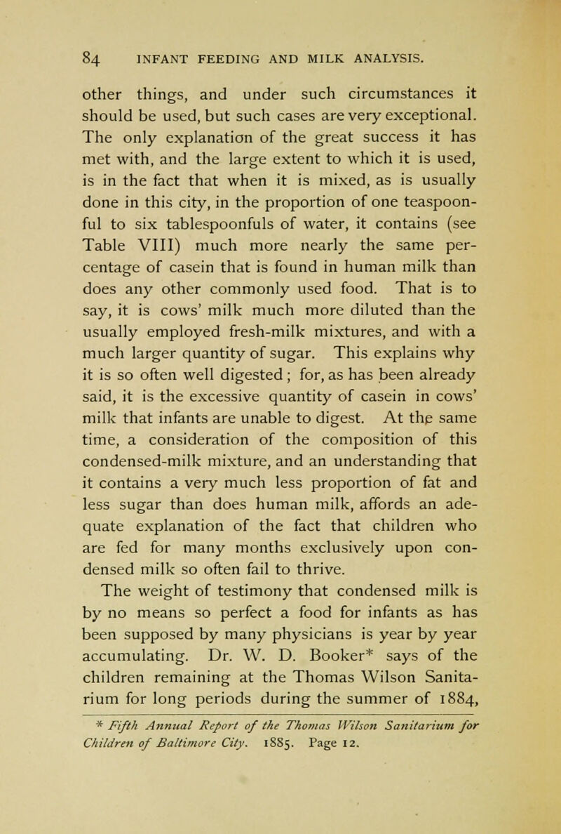 other things, and under such circumstances it should be used, but such cases are very exceptional. The only explanation of the great success it has met with, and the large extent to which it is used, is in the fact that when it is mixed, as is usually done in this city, in the proportion of one teaspoon- ful to six tablespoonfuls of water, it contains (see Table VIII) much more nearly the same per- centage of casein that is found in human milk than does any other commonly used food. That is to say, it is cows' milk much more diluted than the usually employed fresh-milk mixtures, and with a much larger quantity of sugar. This explains why it is so often well digested; for, as has been already said, it is the excessive quantity of casein in cows' milk that infants are unable to digest. At the same time, a consideration of the composition of this condensed-milk mixture, and an understanding that it contains a very much less proportion of fat and less sugar than does human milk, affords an ade- quate explanation of the fact that children who are fed for many months exclusively upon con- densed milk so often fail to thrive. The weight of testimony that condensed milk is by no means so perfect a food for infants as has been supposed by many physicians is year by year accumulating. Dr. W. D. Booker* says of the children remaining at the Thomas Wilson Sanita- rium for long periods during the summer of 1884, * Fifth Annual Report of the Thomas Wilson Sanitarium for Children of Baltimore City. 18S5. Page 12.