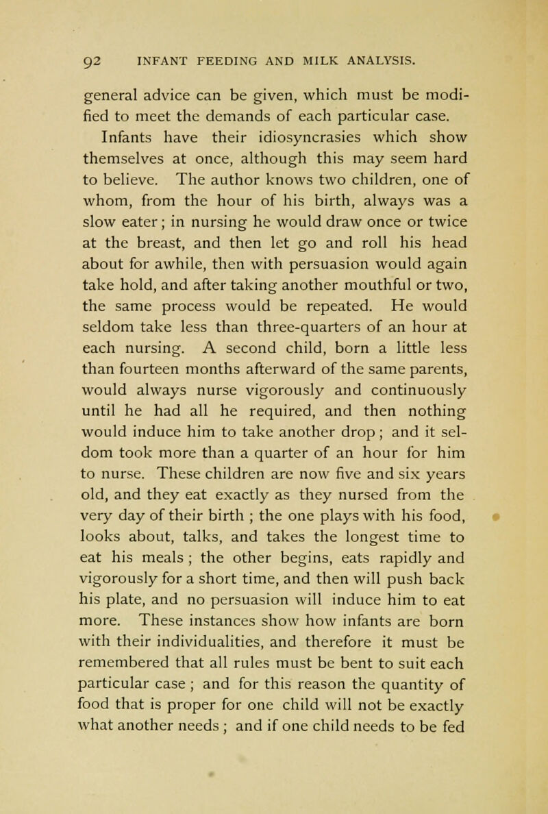 general advice can be given, which must be modi- fied to meet the demands of each particular case. Infants have their idiosyncrasies which show themselves at once, although this may seem hard to believe. The author knows two children, one of whom, from the hour of his birth, always was a slow eater; in nursing he would draw once or twice at the breast, and then let go and roll his head about for awhile, then with persuasion would again take hold, and after taking another mouthful or two, the same process would be repeated. He would seldom take less than three-quarters of an hour at each nursing. A second child, born a little less than fourteen months afterward of the same parents, would always nurse vigorously and continuously until he had all he required, and then nothing would induce him to take another drop ; and it sel- dom took more than a quarter of an hour for him to nurse. These children are now five and six years old, and they eat exactly as they nursed from the very day of their birth ; the one plays with his food, looks about, talks, and takes the longest time to eat his meals ; the other begins, eats rapidly and vigorously for a short time, and then will push back his plate, and no persuasion will induce him to eat more. These instances show how infants are born with their individualities, and therefore it must be remembered that all rules must be bent to suit each particular case ; and for this reason the quantity of food that is proper for one child will not be exactly what another needs ; and if one child needs to be fed