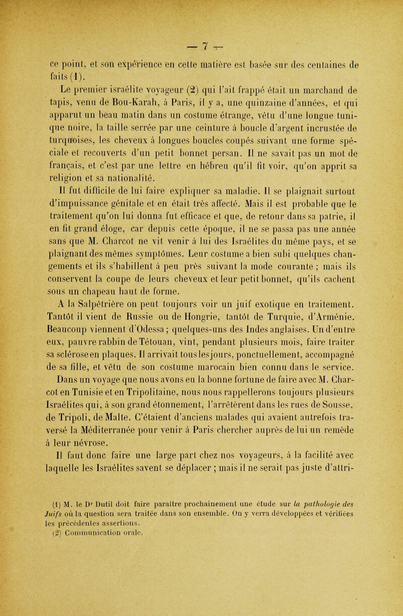 ce point, et son expérience en cette matière est basée sur des centaines de faits (1). Le premier israélite voyageur (2) qui l'ait frappé était un marchand de tapis, venu de Bou-Karah, à Paris, il y a, une quinzaine d'années, et qui apparut un beau matin dans un costume étrange, vêtu d'une longue tuni- que noire, la taille serrée par une ceinture à boucle d'argent incrustée de turquoises, les cheveux à longues boucles coupés suivant une forme spé- ciale et recouverts d'un petit bonnet persan. Il ne savait pas un mol de français, et c'est par une lettre en hébreu qu'il fit voir, qu'on apprit sa religion et sa nationalité. Il fut difficile de lui faire expliquer sa maladie. Il se plaignait surtout d'impuissance génitale et en était très affecté. Mais il est probable que le traitement qu'on lui donna fut efficace et que, de retour dans sa patrie, il en fit grand éloge, car depuis cette époque, il ne se passa pas une année sans que M. Charcot ne vit venir à lui des Israélites du même pays, et se plaignant des mêmes symptômes. Leur costume a bien subi quelques chan- gements et ils s'habillent à peu près suivant la mode courante ; mais ils conservent la coupe de leurs cheveux et leur petit bonnet, qu'ils cachent sous un chapeau haut de forme. A la Salpêtrière on peut toujours voir un juif exotique en traitement. Tantôt il vient de Russie ou de Hongrie, tantôt de Turquie, d'Arménie. Beaucoup viennent d'Odessa; quelques-uns des Indes anglaises. Un d'entre eux, pauvre rabbin de Tétouan, vint, pendant plusieurs mois, faire traiter sa scléroseen plaques. Il arrivait touslesjours, ponctuellement, accompagné de sa fille, et vêtu de son costume marocain bien connu dans le service. Dans un voyage que nous avons eu la bonne fortune de faire avec M. Char- cot en Tunisie et en Tripolitaine, nous nous rappellerons toujours plusieurs Israélites qui, à son grand étonnement, l'arrêtèrent dans les rues de Sousse, de Tripoli, de Malte. C'étaient d'anciens malades qui avaient autrefois tra- versé la Méditerranée pour venir à Paris chercher auprès de lui un remède à leur névrose. Il faut donc faire une large part chez nos voyageurs, à la facilité avec laquelle les Israélites savent se déplacer ; mais il ne serait pas juste d'atlri- (1) M. le Dr Dutil doit faire paraître prochainement une étude sur la pathologie des Juifs où la question sera traitée dans son ensemble. On y verra développées et vériliées les précédentes assertions. |2) Communication orale.