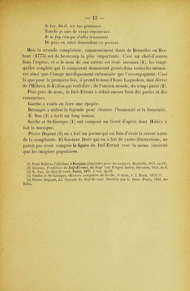 le fay, dit-il, icy bas pénitence Touché je suis de vraye repentence. Je ne fay rien que (Voiler tracassant. De pays en autre demandant en passant. Mais la seconde complainte, communément datée de Bruxelles en Bra- bant (1775) est de beaucoup la plus importante. C'est un chef-d'œuvre dans l'espèce, et si le nom de son auteur est resté inconnu (1), les vingt- quatre couplets qui la composent demeurent gravés dans toutes les mémoi- res ainsi que l'image miriliquement enluminée qui l'accompagnent. C'est là que pour la première fois, il prend le nom d'Isaac Laquedem, mot dérivé de l'Hébreu laKetkmqui veut dire : de l'ancien monde, du temps passé (2). Plus près de nous, le Juif-Errant a séduit encore bien des poètes et des romanciers. Goethe a voulu en faire une épopée. Béranger a utilisé la légende pour chanter l'humanité et la fraternité. E. Sue (3) a écrit un long roman. Scribe et St-Georges (4) ont composé un livret d'opéra dont Halévy a fait la musique. Pierre Dupont (5) en a tiré un poème qui est loin d'avoir la saveur naïve de la complainte. Et Gustave Doré qui en a fait de vastes illustrations, ne parait pas avoir compris la figure du Juif-Errant avec la même sincérité que les imagiers populaires. (t) Paul Boileau l'attribue à Berquin (Légendespour les enfants, Hachette, ISfil, in-18). (2) Grœsse, Tradition du Juif-Errant, du Sage von Evigen Juden, Dresden, 1844, in-8. (3) E. Sue, Le Juif-Errant, Paris, 1877, 4 vol. in-12. (4) Scribe et St-Georges. Œuvres complètes de Scribe, 3° série, t- ii, Paris, 1874-71. (o) Pierre Dupont, La légende du Juif-Errant, illustrée par G. Doré. Paris, 1862, in- folio.