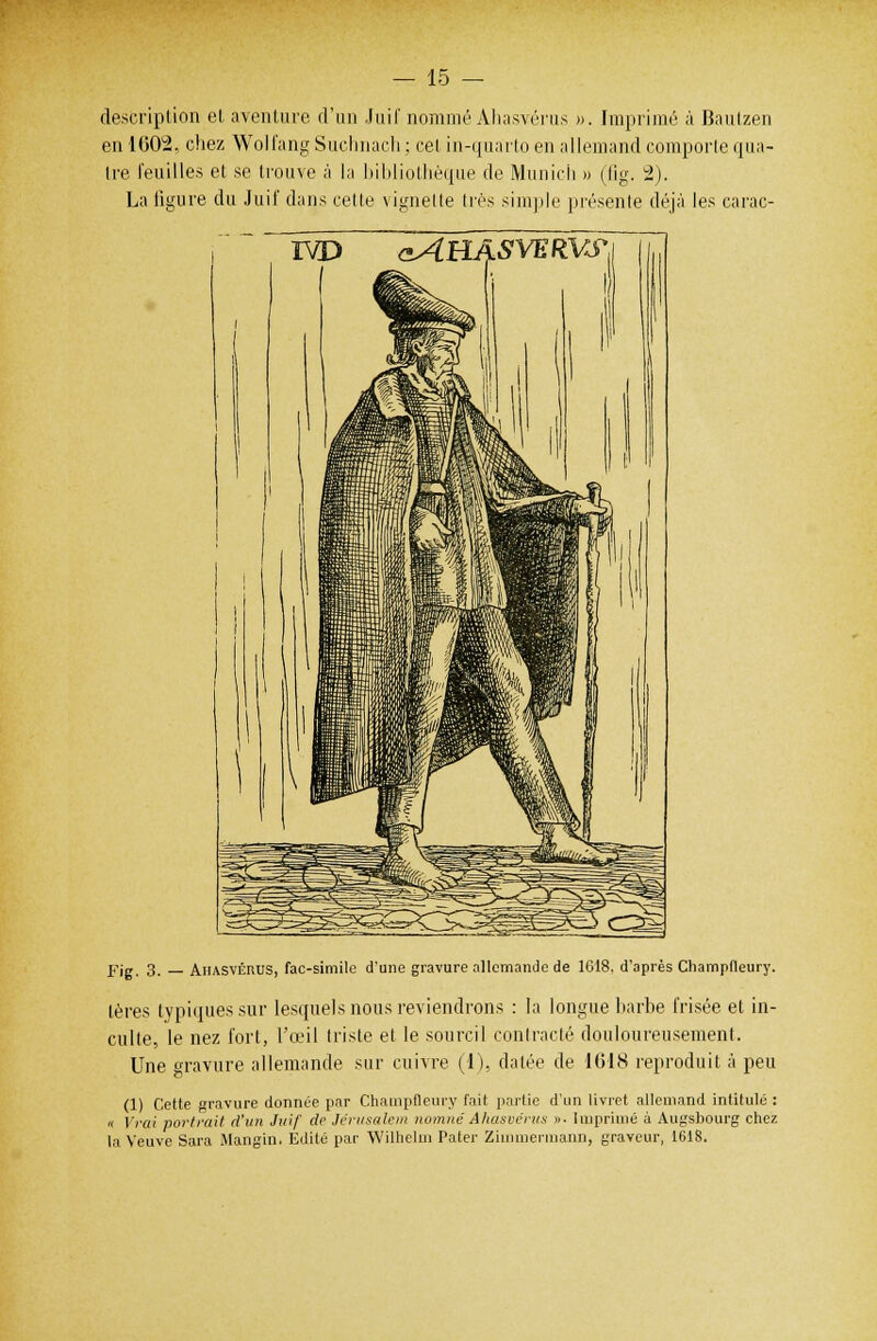 description el aventure d'un Juif nommé Ahasvérus ». Imprimé à Bautzen en 1602, chez Wolfang Suchnach : cet in-quarto en allemand comporte qua- tre feuilles et se trouve à la bibliothèque de Munich » (lig. 2). La figure du Juif dans cette vignette très simple présente déjà les carac- ivd aAHASVERVS{\ „ 1' il II ' i ( II ii M 1 1 K ] i ni 1W vffi HP JaSmlMlillIl Km ptf! IBfiïnli 11 tli .HHW f i 1 \ ' iffi: rail» J88K- ^HHS M i 1 flf H^fli^Hi >■ iiii'/ffliir i Ml JB^^àl ; j$|f / iirem.fl ^>agjy *.*' ....*-' ffc-~ aw? ^^bJSd7-iss_ ^^^^^fc-^^^3^^ ~<i5^v rT^-=r=:r?:it^^^S feo^3^«Scik Fig. 3. — Ahasvérus, fac-similé d'une gravure allemande de 1618. d'après Champfleury. lères typiques sur lesquels nous reviendrons : la longue barbe frisée et in- culte, le nez fort, l'œil triste et le sourcil contracté douloureusement. Une gravure allemande sur cuivre (1), datée de IC18 reproduit à peu (1) Cette gravure donnée par Champfleury l'ait partie d'un livret allemand intitulé : « Vrai portrait d'un Juif de Jérusalem nomnéAhasvérus ». Imprimé à Augsbourg chez la Veuve Sara Mangin. Edité par Wilhelm Pater Ziinmermann, graveur, 1618.