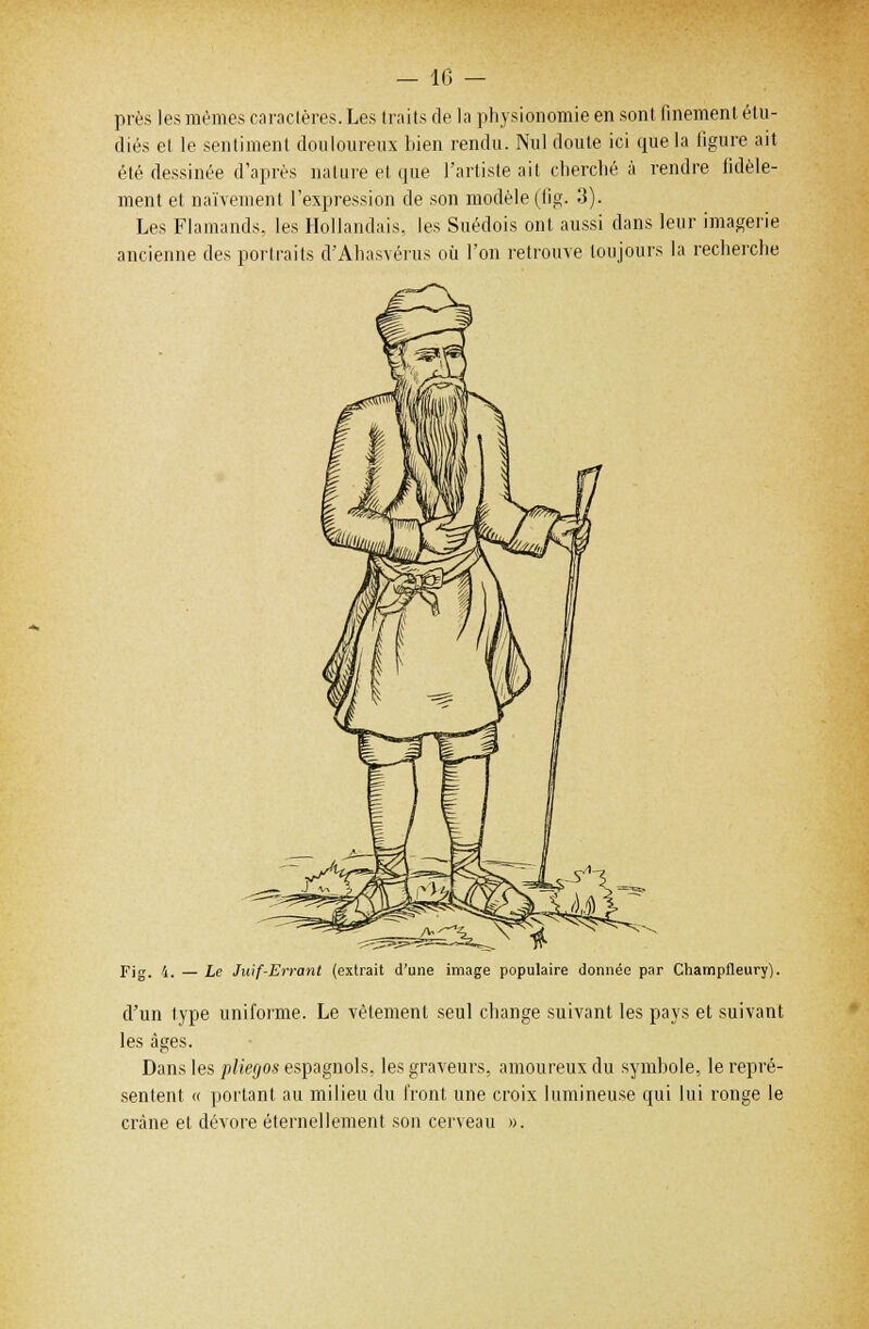 — 10 — près les mêmes caraclères. Les traits de la physionomie en sont finement étu- diés et le sentiment douloureux bien rendu. Nul cloute ici que la figure ait été dessinée d'après nature et que l'artiste ait cherché à rendre fidèle- ment et naïvement l'expression de son modèle (fîg. 3). Les Flamands, les Hollandais, les Suédois ont aussi dans leur imagerie ancienne des portraits d'Ahasvérus où l'on retrouve toujours la recherche Fig. Le Juif-Errant (extrait d'une image populaire donnée par Champfleury). d'un type uniforme. Le vêtement seul change suivant les pays et suivant les âges. Dans les pliegos espagnols, les graveurs, amoureux du symbole, le repré- sentent « portant au milieu du front une croix lumineuse qui lui ronge le crâne et dévore éternellement son ceneau ».