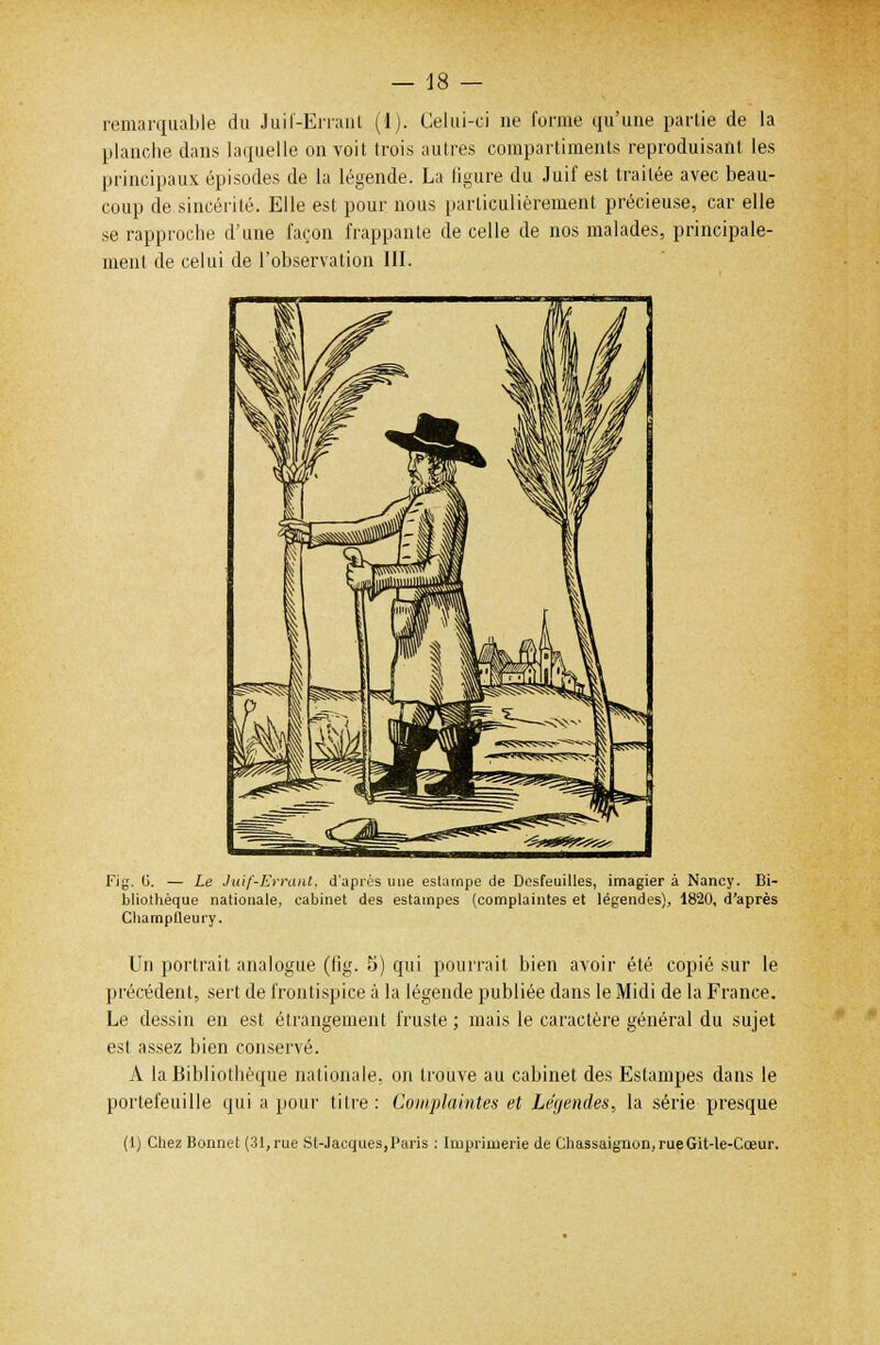 remarquable du Juif-Errant (1). Celui-ci ne forme qu'une partie de la planche dans laquelle on voit trois autres compartiments reproduisant les principaux épisodes de la légende. La figure du Juif est traitée avec beau- coup de sincérité. Elle est pour nous particulièrement précieuse, car elle se rapproche d'une façon frappante de celle de nos malades, principale- ment de celui de l'observation III. Fig. (i. — Le Juif-Errant, d'après une estampe de Desfeuilles, imagier à Nancy. Bi- bliothèque nationale, cabinet des estampes (complaintes et légendes), 1820, d'après Champlleury. Un portrait analogue (fig. 5) qui pourrait bien avoir été copié sur le précédent, sert de frontispice à la légende publiée dans le Midi de la France. Le dessin en est étrangement fruste ; mais le caractère général du sujet est assez bien conservé. A la Bibliothèque nationale, on trouve au cabinet des Estampes dans le portefeuille qui a pour titre : Complaintes et Le'yendes, la série presque (1) Chez Bonnet (31,rue St-Jacques,Paris : Imprimerie de Chassaignon, rueGit-le-Cœur.