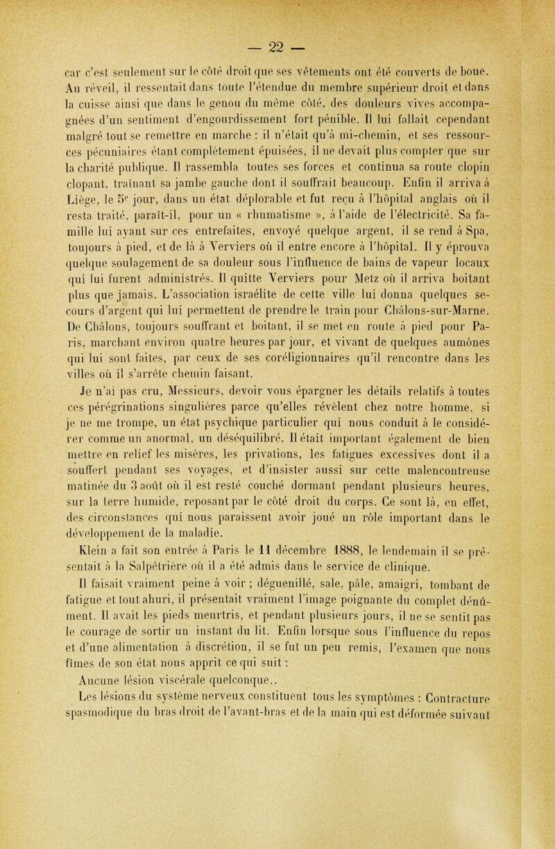 car c'est seulement sur le côté droit que ses vêtements ont été couverts de boue. Au réveil, il ressentait dans toute l'étendue du membre supérieur droit et dans la cuisse ainsi que dans le genou du même côté, des douleurs vives accompa- gnées d'un sentiment d'engourdissement fort pénible. Il lui fallait cependant malgré tout se remettre en marche : il n'était qu'à mi-chemin, et ses ressour- ces pécuniaires étant complètement épuisées, il ne devait plus compter que sur la charité publique. Il rassembla toutes ses forces et continua sa route clopin dopant, traînant sa jambe gauche dont il soulfrait beaucoup. Enfin il arriva à Liège, le 5e jour, dans un état déplorable et fut reçu à l'hôpital anglais où il resta traité, paraît-il, pour un « rhumatisme », à l'aide de l'électricité. Sa fa- mille lui ayant sur ces entrefaites, envoyé quelque argent, il se rend à Spa, toujours à pied, et de là à Yerviers où il entre encore à l'hôpital. Il y éprouva quelque soulagement de sa douleur sous l'influence de bains de vapeur locaux qui lui furent administrés. Il quitte Yerviers pour Metz où il arriva boitant plus que jamais. L'association israélite de cette ville lui donna quelques se- cours d'argent qui lui permettent de prendre le train pour Chàlons-sur-Marne. De Châlons, toujours souffrant et boitant, il se met eu route à pied pour Pa- ris, marchant environ quatre heures par jour, et vivant de quelques aumônes qui lui sont faites, par ceux de ses coreligionnaires qu'il rencontre dans les villes où il s'arrête chemin faisant. Je n'ai pas cru, Messieurs, devoir vous épargner les détails relatifs à toutes ces pérégrinations singulières parce qu'elles révèlent chez notre homme, si je ne me trompe, un état psychique particulier qui nous conduit à le considé- rer comme un anormal, un déséquilibré. Il était important également de bien mettre en relief les misères, les privations, les fatigues excessives dont il a souffert pendant ses voyages, et d'insister aussi sur cette malencontreuse matinée du 3 août où il est resté couché dormant pendant plusieurs heures, sur la terre humide, reposant par le côté droit du corps. Ce sont là, en effet, des circonstances qui nous paraissent avoir joué un rôle important dans le développement de la maladie. Klein a fait son entrée à Paris le 11 décembre 1888, le lendemain il se pré- sentait à la Salpêtrière où il a été admis dans le service de clinique. Il faisait vraiment peine à voir ; déguenillé, sale, pâle, amaigri, tombant de fatigue et tout ahuri, il présentait vraiment l'image poignante du complet dénû- ment. Il avait les pieds meurtris, et pendant plusieurs jours, il ne se sentit pas le courage de sortir un instant du lit. Enfin lorsque sous l'influence du repos et d'une alimentation à discrétion, il se fut un peu remis, l'examen que nous fîmes de son état nous apprit ce qui suit : Aucune lésion viscérale quelconque.. Les lésions du système nerveux constituent tous les symptômes : Contracture spasmodique du bras droit de l'avant-bras et de la main qui est déformée suivant