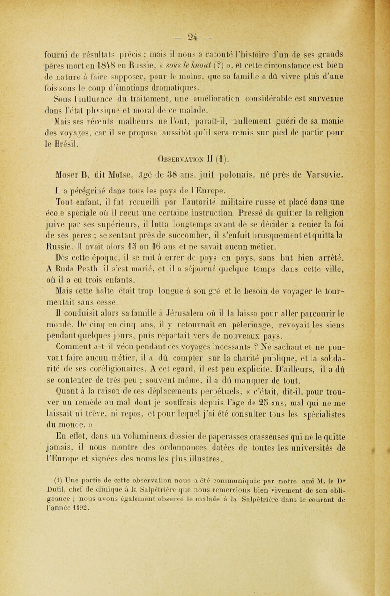 fourni de résultats précis ; mais il nous a raconté l'histoire d'un de ses grands pères mort en 18'iN en Russie, « sous le knout (?) ». el cette circonstance est bien de nature à faire supposer, pour le moins, que sa famille a dû vivre plus d'une fois sous le coup d'émotions dramatiques. Sous l'influence du traitement, une amélioration considérable est survenue dans l'état physique et moral de ce malade. Mais ses récents malheurs ne l'ont, paraît-il, nullement guéri de sa manie des voyages, car il se propose aussitôt qu'il sera remis sur pied de partir pour le Brésil. Observation II (1). Moser B. dit Moïse, âgé de 38 ans. juif polonais, né près de Varsovie. Il a pérégriné dans tous les pays de l'Europe. Tout enfant, il fut recueilli par l'autorité militaire russe et placé dans une école spéciale où il reçut une certaine instruction. Pressé de quitter la religion juive par ses supérieurs, il lutta longtemps avant de se décider à renier la foi de ses pères ; se sentant près de succomber, il s'enfuit brusquement et quitta la Russie. II avait alors 15 ou 16 ans et ne savait aucun métier. Dès cette époque, il se mit à errer de pays en pays, sans but bien arrêté. A Buda Pesth il s'est marié, et il a séjourné quelque temps dans cette ville, où il a eu trois enfants. Mais cette balte était trop longue à son gré et le besoin de voyager le tour- mentait sans cesse. Il conduisit alors sa famille à Jérusalem où il la laissa pour aller parcourir le monde. Dr cinq en cinq ans, il y retournait en pèlerinage, revoyait les siens pendant quelques jours, [mis repartait vers de nouveaux pays. Comment a-t-il vécu pendant ces voyages incessants ? Ne sachant et ne pou- vant faire aucun métier, il a dû compter sur la charité' publique, et la solida- rité de ses coréligionaires. A cet égard, il est peu explicite. D'ailleurs, il a dû se contenter de très peu ; souvent même, il a dû manquer de tout. Quant à la raison de ces déplacements perpétuels, « c'était, dit-il, pour trou- ver un remède au mal dont je soutirais depuis l'âge de 25 ans, mal qui ne me laissait ni trêve, ni repos, et pour lequel j'ai été consulter tous les spécialistes du monde. » En effet, dans un volumineux dossier de paperasses crasseuses qui ne le quitte jamais, il nous montre des ordonnances datées de toutes les universités de l'Europe et signées des noms les plus illustres. (1) Une partie de cette observation nous a été communiquée par notre ami M. te Dr Dutit, chef de clinique à la Salpêtrière que nous remercions bien vivement de son obli- geance ; nous avons également observé le malade à la Salpêtrière dans le courant de l'année 18'J2.