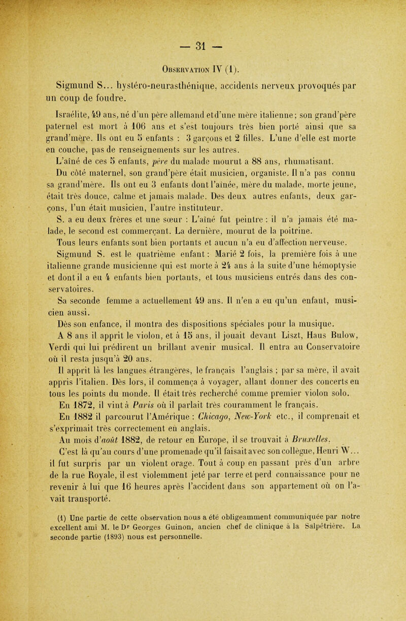 Observation IV (1). Sigmund S... hystérô-neurasthénique, accidents nerveux provoqués par un coup de foudre. Israélite, 49 ans, né d'un père allemand etd'unc mère italienne ; son grand'père paternel est mort à 106 ans et s'est toujours très bien porté ainsi que sa grand'mère. Ils ont eu 5 enfants : 3 garçons et 2 fdles. L'une d'elle est morte en couche, pas de renseignements sur les autres. L'aîné de ces 5 enfants, père du malade mourut a 88 ans, rhumatisant. Du côté maternel, son grand'père était musicien, organiste. Il n'a pas connu sa grand'môre. Ils ont eu 3 enfants dont l'aînée, mère du malade, morte jeune, était très douce, calme et jamais malade. Des deux autres enfants, deux gar- çons, l'un était musicien, l'autre instituteur. S. a eu deux frères et une sœur : L'aîné fut peintre : il n'a jamais été ma- lade, le second est commerçant. La dernière, mourut de la poitrine. Tous leurs enfants sont bien portants et aucun n'a eu d'affection nerveuse. Sigmund S. est le quatrième enfant : Marié 2 fois, la première fois à une italienne grande musicienne qui est morte à 24 ans à la suite d'une hémoptysie et dont il a eu 4 enfants bien portants, et tous musiciens entrés dans des con- servatoires. Sa seconde femme a actuellement 49 ans. Il n'en a eu qu'un enfant, musi- cien aussi. Dès sou enfance, il montra des dispositions spéciales pour la musique. A 8 ans il apprit le violon, et à 15 ans, il jouait devant Liszt, Haus Bulow, Verdi qui lui prédirent un brillant avenir musical. Il entra au Conservatoire où il resta jusqu'à 20 ans. Il apprit là les langues étrangères, le français l'anglais ; par sa mère, il avait appris l'italien. Dès lors, il commença à voyager, allant donner des concerts en tous les points du monde. Il était très recherché comme premier violon solo. En 1872, il vint à Paris où il parlait très couramment le français. En 1882 il parcourut l'Amérique : Chicago, New-York etc., il comprenait et s'exprimait très correctement en anglais. Au mois d'août 1882, de retour en Europe, il se trouvait à Bruxelles. C'est là qu'au cours d'une promenade qu'il faisait avec son collègue, Henri W... il fut surpris par un violent orage. Tout à coup en passant près d'un arbre de la rue Royale, il est violemment jeté par terre et perd connaissance pour ne revenir à lui que 16 heures après l'accident dans son appartement où on l'a- vait transporté. (1) Une partie de cette observation nous a été obligeamment communiquée par notre excellent ami M. le T)r Georges Guinon, ancien chef de clinique à la Salpêtrière. La seconde partie (1893) nous est personnelle.