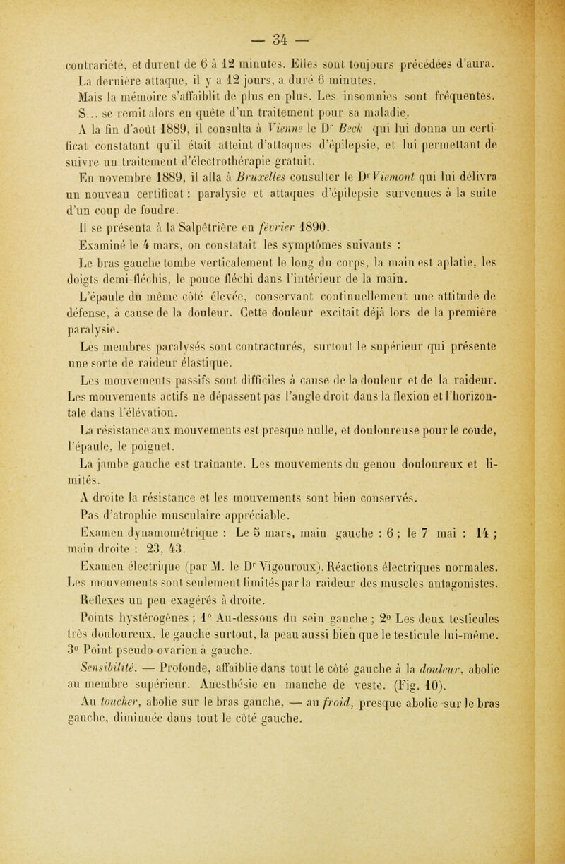 contrariété, et durent de 6 à 12 minutes. Elles sont toujours précédées d'aura. La dernière attaque, il y a 12 jours, a duré 6 minutes. Mais la mémoire s'all'aiblit de plus en plus. Les insomnies sont fréquentes. S... se remit alors en quête d'un traitement pour sa maladie. À la fin d'août 1889, il consulta à Vienne le D1' Bsck qui lui donna un certi- ficat constatant qu'il était atteint d'attaques d'épilepsie, et lui permettant de suivre un traitement d'électrothérapie gratuit. Eu novembre 1889, il alla à Bruxelles consulter le H'Viemont qui lui délivra un nouveau certificat : paralysie et attaques d'épilepsie survenues à la suite d'un coup de foudre. Il se présenta à la Salpêtrière eu février 1890. Examiné le 4 mars, on constatait les s\ mptômes suivants : Le bras gauche tombe verticalement le long du corps, la main est aplatie, les doigts demi-tlécbis, le pouce fléchi dans l'intérieur de la main. L'épaule du même côté élevée, conservant continuellement une attitude de défense, à cause de la douleur. Cette douleur excitait déjà lors de la première paralysie. Les membres paralysés sont contractures, surtout le supérieur qui présente une sorte de raideur élastique. Les mouvements passifs sont difficiles à cause de la douleur et de la raideur. Les mouvements actifs ne dépassent pas l'angle droit dans la flexion et l'horizon- tale dans l'élévation. La résistance aux mouvements est presque nulle, et douloureuse pour le coude, l'épaule, le poignet. La jambe gauche est traînante. Les mouvements du genou douloureux et li- mités. A droite la résistance et les mouvements sont bien conservés. Pas d'atrophie musculaire appréciable. Examen dynamométrique : Le 5 mars, main gauche : 6 ; le 7 mai : 14 ; main droite : 23, 43. Examen électrique (par M. le D1'Yigouroux). Réactions électriques normales. Les mouvements sont seulement limités par la raideur des muscles antagonistes. Réflexes un peu exagérés à droite. Points bystérogènes ; 1° Au-dessous du sein gauche ; 2° Les deux testicules très douloureux, le gauche surtout, la peau aussi bien que le testicule lui-même. 3° Point pseudo-ovarien à gauche. Sensibilité. — Profonde, affaiblie dans tout le côté gauche à la douleur, abolie au membre supérieur. Anesthésie en manche de veste. (Fig. 10). Au toucher, abolie sur le bras gauche, — au froid, presque abolie sur le bras gauche, diminuée dans tout le côté gauche.