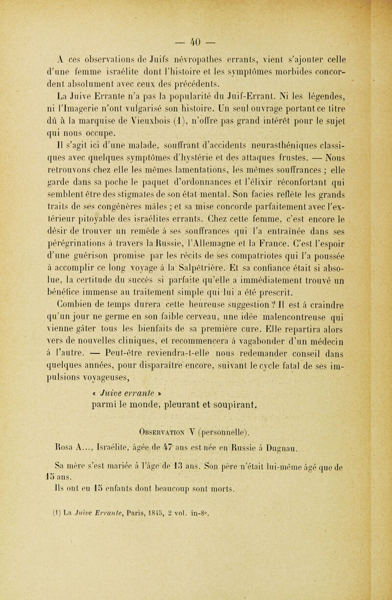 A ces observations de Juifs névropathes errants, vient s'ajouter celle d'une femme israélite dont l'histoire et. les symptômes morbides concor- dent absolument avec ceux des précédents. La Juive Errante n'a pas la popularité du Juif-Errant. Ni les légendes, ni l'Imagerie n'ont vulgarisé son histoire. Un seul ouvrage portant ce titre dû à la marquise de Vieuxbois (1), n'offre pas grand intérêt pour le sujet qui nous occupe. Il s'agit ici d'une malade, souffrant d'accidents neurasthéniques classi- ques avec quelques symptômes d'hystérie et des attaques frustes. — Nous retrouvons chez elle les mêmes lamentations, les mêmes souffrances ; elle garde dans sa poche le paquet d'ordonnances et l'élixir réconfortant qui semblent être des stigmates de son état mental. Son faciès reflète les grands traits de ses congénères mâles ; et sa mise concorde parfaitement avec l'ex- térieur pitoyable des israélites errants. Chez cette femme, c'est encore le désir de trouver un remède à ses souffrances qui l'a entraînée dans ses pérégrinations à travers la Russie, l'Allemagne et la France. C'est l'espoir d'une guérison promise par les récits de ses compatriotes qui l'a poussée à accomplir ce long voyage à la Salpètrière. Et sa confiance était si abso- lue, la certitude du succès si parfaite qu'elle a immédiatement trouvé un bénéfice immense au traitement simple qui lui a été prescrit. Combien de temps durera celte heureuse suggestion ? Il est à craindre qu'un jour ne germe en son faible cerveau, une idée malencontreuse qui vienne gâter tous les bienfaits de sa première cure. Elle repartira alors vers de nouvelles cliniques, et recommencera à vagabonder d'un médecin à l'autre. — Peut-être reviendra-t-elle nous redemander conseil dans quelques années, pour disparaître encore, suivant le cycle fatal de ses im- pulsions voyageuses, « Juive errante » parmi le monde, pleurant et soupirant. Observation V (personnelle). Rosa A..., Israélite, âgée de 47'ans est née en Russie à Dugnau. Sa mère s'est mariée à l'âge de 13 ans. Son père n'était lui-même âgé que de 15 ans. Ils ont eu 15 enfants dont beaucoup sont morts. (1) La Juive Errante, Paris, 1845, 2 vol. in-8°.