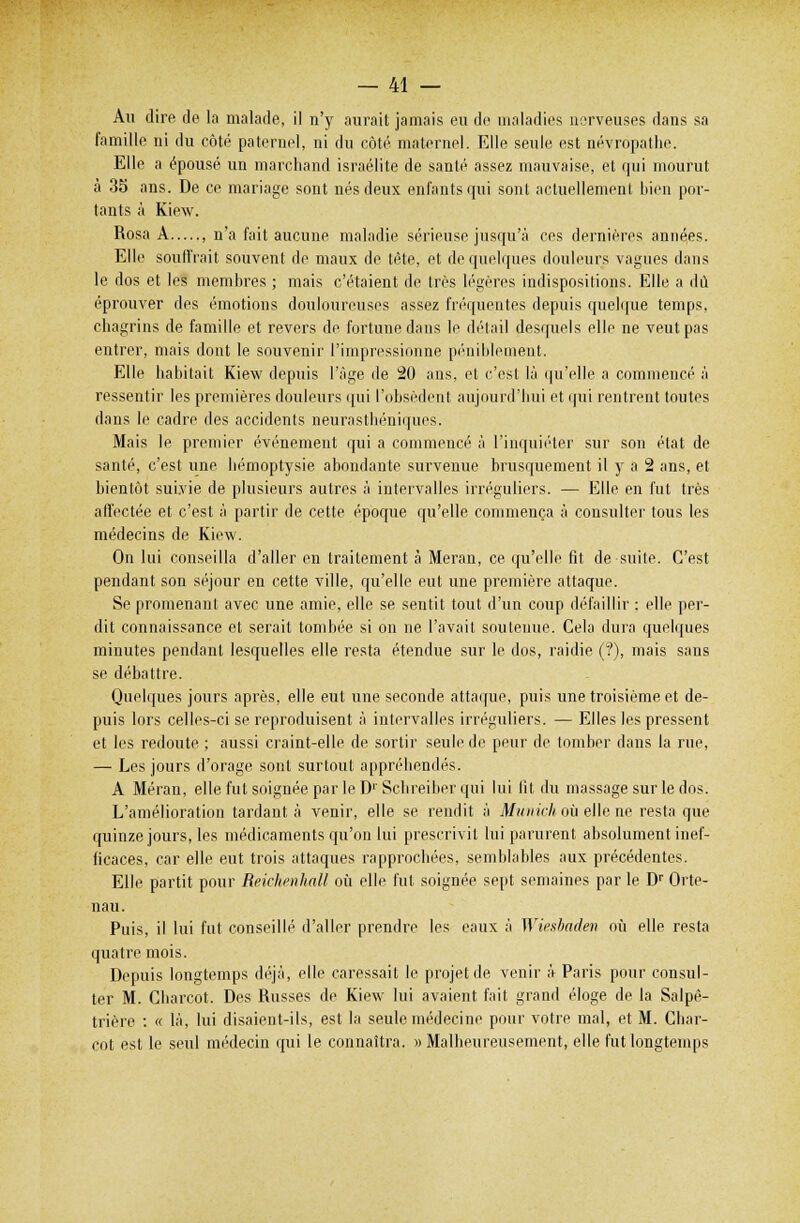 Au dire de la malade, il n'y aurait jamais eu de maladies nerveuses dans sa famille ni du côté paternel, ni du côté maternel. Elle seule est névropathe. Elle a épousé un marchand Israélite de santé assez mauvaise, et qui mourut à 35 ans. De ce mariage sont nés deux enfants qui sont actuellement bien por- tants à Kiew. Rosa A , n'a fait aucune maladie sérieuse jusqu'à ces dernières années. Elle souffrait souvent de maux de tête, et de quelques douleurs vagues dans le dos et les membres ; mais c'étaient de très légères indispositions. Elle a dû éprouver des (''motions douloureuses assez fréquentes depuis quelque temps, chagrins de famille et revers de fortune dans le détail desquels elle ne veut pas entrer, mais dont le souvenir l'impressionne péniblement. Elle habitait Kiew depuis l'âge de 20 ans, et c'est là qu'elle a commencé à ressentir les premières douleurs qui l'obsèdent aujourd'hui et qui rentrent toutes dans le cadre des accidents neurasthéniques. Mais le premier événement qui a commencé à l'inquiéter sur son état de santé, c'est une hémoptysie abondante survenue brusquement il y a 2 ans, et bientôt suivie de plusieurs autres à intervalles irréguliers. — Elle en fut très affectée et c'est à partir de cette époque qu'elle commença à consulter tous les médecins de Kiew. On lui conseilla d'aller en traitement à Meran, ce qu'elle fit de suite. C'est pendant son séjour en cette ville, qu'elle eut une première attaque. Se promenant avec une amie, elle se sentit tout d'un coup défaillir : elle per- dit connaissance et serait tombée si on ne l'avait soutenue. Cela dura quelques minutes pendant lesquelles elle resta étendue sur le dos, raidie (?), mais sans se débattre. Quelques jours après, elle eut une seconde attaque, puis une troisième et de- puis lors celles-ci se reproduisent à intervalles irréguliers. — Elles les pressent et les redoute ; aussi craint-elle de sortir seule de peur de tomber dans la rue, — Les jours d'orage sont surtout appréhendés. A Méran, elle fut soignée par le D' Schreiber qui lui fit du massage sur le dos. L'amélioration tardant à venir, elle se rendit à Munich où elle ne resta que quinze jours, les médicaments qu'on lui prescrivit lui parurent absolument inef- ficaces, car elle eut trois attaques rapprochées, semblables aux précédentes. Elle partit pour Reichenhall où elle fut soignée sept semaines par le Dr Orte- nau. Puis, il lui fut conseillé d'aller prendre les eaux à Wiesbaden où elle resta quatre mois. Depuis longtemps déjà, elle caressait le projet de venir à Paris pour consul- ter M. Charcot. Des Russes de Kiew lui avaient fait grand éloge de la Salpê- trière : « là, lui disaient-ils, est la seule médecine pour votre mal, et M. Char- cot est le seul médecin qui le connaîtra. » Malheureusement, elle fut longtemps