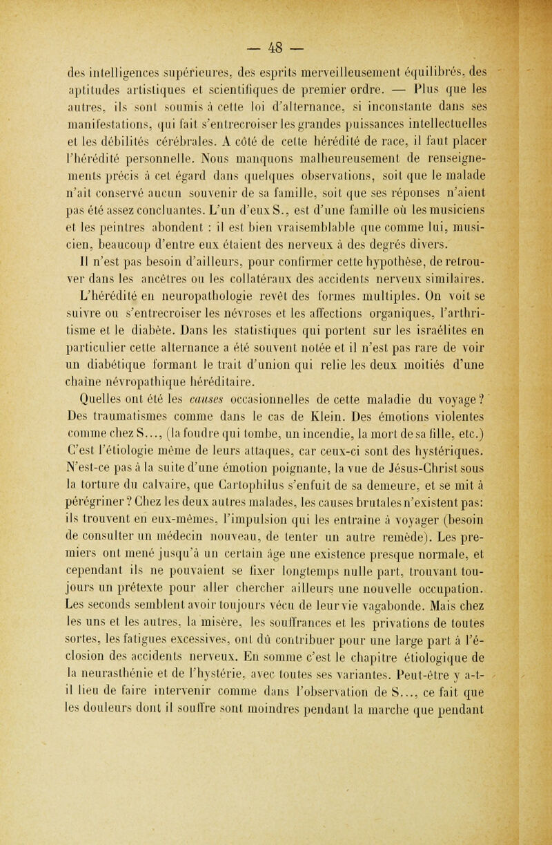 des intelligences supérieures, des esprits merveilleusement équilibrés, des aptitudes artistiques et scientifiques de premier ordre. — Plus que les autres, ils sont .soumis à celle loi d'alternance, si inconstante dans ses manifestations, qui t'ait s'entrecroiser les grandes puissances intellectuelles et les débilités cérébrales. A côté de cette hérédité de race, il faut placer l'hérédité personnelle. Nous manquons malheureusement de renseigne- ments précis à cet égard dans quelques observations, soit que le malade n'ait conservé aucun souvenir de sa famille, soit que ses réponses n'aient pas été assez concluantes. L'un d'eux S., est d'une famille où les musiciens et les peintres abondent : il est bien vraisemblable que comme lui, musi- cien, beaucoup d'entre eux étaient des nerveux à des degrés divers. Il n'est pas besoin d'ailleurs, pour confirmer cette hypothèse, de retrou- ver dans les ancêtres ou les collatéraux des accidents nerveux similaires. L'hérédité en neuropathologie revêt des formes multiples. On voit se suivre ou s'entrecroiser les névroses et les affections organiques, l'arthri- tisme et le diabète. Dans les statistiques qui portent sur les israélites en particulier cette alternance a été souvent notée et il n'est pas rare de voir un diabétique formant le trait d'union qui relie les deux moitiés d'une chaîne névropathique héréditaire. Quelles ont été les causes occasionnelles de cette maladie du voyage? Des traumatismes comme dans le cas de Klein. Des émotions violentes comme chez S..., (la foudre qui tombe, un incendie, la mort de sa fille, etc.) C'est l'étiologie même de leurs attaques, car ceux-ci sont des hystériques. N'est-ce pas à la suite d'une émotion poignante, la vue de Jésus-Christ sous la torture du calvaire, que Cartophilus s'enfuit de sa demeure, et se mit à pérégriner ? Chez les deux autres malades, les causes brutales n'existent pas: ils trouvent en eux-mêmes, l'impulsion qui les entraîne à voyager (besoin de consulter un médecin nouveau, de tenter un autre remède). Les pre- miers ont mené jusqu'à un certain âge une existence presque normale, et cependant ils ne pouvaient se fixer longtemps nulle part, trouvant tou- jours un prétexte pour aller chercher ailleurs une nouvelle occupation. Les seconds semblent avoir toujours vécu de leurvie vagabonde. Mais chez les uns et les autres, la misère, les souffrances et les privations de toutes sortes, les fatigues excessives, ont dû contribuer pour une large part à l'é- closion des accidents nerveux. En somme c'est le chapitre étiologique de la neurasthénie et de l'hystérie, avec toutes ses variantes. Peut-être y a-t- il lieu de l'aire intervenir comme dans l'observation de S..., ce fait que les douleurs dont il souffre sont moindres pendant la marche que pendant