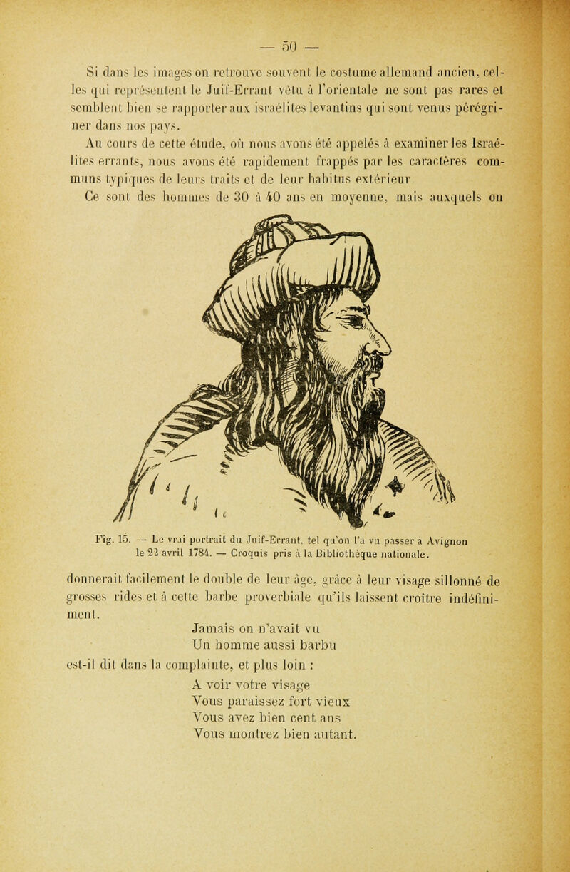 Si dans les images on retrouve souvent le costume allemand ancien, cel- les qui représentent le Juif-Errant vêtu à l'orientale ne sont pas rares et semblent bien se rapporter aux israéliles levantins qui sont venus pérégri- ner dans nos pays. Au cours de cette étude, où nous avons été appelés à examiner les Israé- lites errants, nous avons été rapidement frappés par les caractères com- muns typiques de leurs traits et de leur babitus extérieur Ce sont des hommes de 30 à 40 ans en moyenne, mais auxquels on Fig. 15. — Le vrji portrait du Juif-Errant, tel qu'on l'a vu passer à Avignon le 22 avril 1784. — Croquis pris à la Bibliothèque nationale. donnerait facilement le double de leur âge. grâce à leur visage sillonné de grosses rides et à celte barbe proverbiale qu'ils laissent croître indéfini- ment. Jamais on n'avait vu Un homme aussi barbu est-il dit dans la complainte, et plus loin : A voir votre visage Vous paraissez fort vieux Vous avez bien cent ans Vous montrez bien autant.