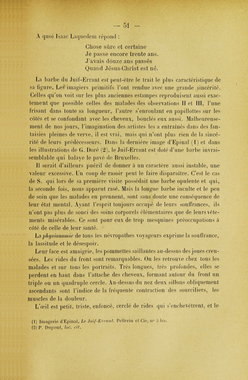 A quoi Isaac Laquedem répond : Chose sûre et certaine Je passe encore trente ans. J'avais douze ans passés Quand Jésus-Christ est né. La barbe du Juif-Errant est peut-être le trait le plus caractéristique de sa ligure. Les imagiers primitifs l'ont rendue avec une grande sincérité. Celles qu'on voit sur les plus anciennes estampes reproduisent aussi exac- tement que possible celles des malades des observations II et III, l'une Irisant dans toute sa longueur, l'autre s'enroulant en papillottes sur les côtés et se confondant avec les cheveux, bouclés eux aussi. Malheureuse- ment de nos jours, l'imagination des artistes les a entraînés dans des fan- taisies pleines de verve, il est vrai, mais qui n'ont plus rien de la sincé- rité de leurs prédécesseurs. Dans la dernière image d'Epinal (1) et dans les illustrations de G. Doré (2), le Juif-Errant est doté d'une barbe invrai- semblable qui balaye le pa\é de Bruxelles. Il serait d'ailleurs puéril de donner à un caractère aussi instable, une valeur excessive. Un coup de rasoir peut le faire disparaître. C'est le cas de S. qui lors de sa première visite possédait une barbe opulente et qui, la seconde l'ois, nous apparut rasé. Mais la longue barbe inculte et le peu de soin que les malades en prennent, sont sans doute une conséquence de leur état mental. Ayant l'esprit toujours occupé de leurs souffrances, ils n'ont pas plus de souci des soins corporels élémentaires que de leurs vête- ments misérables. Ce sont pour eux de trop mesquines préoccupations à côté de celle de.leur santé. La physionomie de tous les névropathes voyageurs exprime la souffrance, la lassitude et le désespoir. Leur face est amaigrie, les pommettes saillantes au-dessus des joues creu- sées. Les rides du front sont remarquables. On les retrouve chez tous les malades et sur tous les portraits. Très longues, très profondes, elles se perdent en haut dans l'attache des cheveux, formant autour du front un triple ou un quadruple cercle. Au-dessus du nez deux sillons obliquement ascendants sont l'indice de la fréquente contraction des sourciliers, les muscles de la douleur. L'œil est petit, triste, enfoncé, cerclé de rides qui s'enchevêtrent, et le (1) Imagerie d'Epinal, Le Juif-Errant. Pellcrui et Cic, n° o bis. (2) P. Dupont, loc. cil.