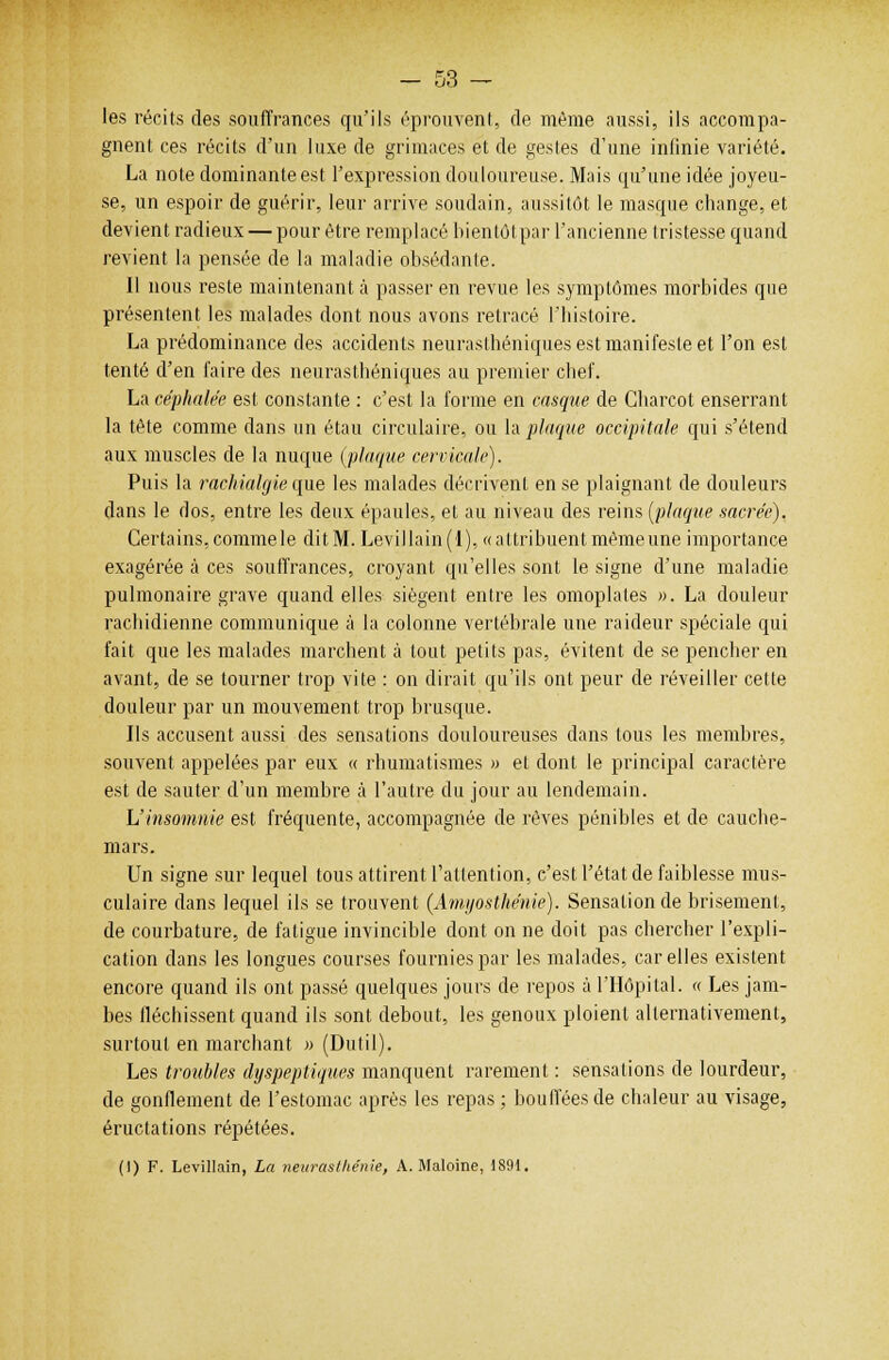 les récits des souffrances qu'ils éprouvent, de même aussi, ils accompa- gnent ces récits d'un luxe de grimaces et de gestes d'une infinie variété. La note dominante est l'expression douloureuse. Mais qu'une idée joyeu- se, un espoir de guérir, leur arrive soudain, aussitôt le masque change, et devient radieux — pour être remplacé bientôtpar l'ancienne tristesse quand revient la pensée de la maladie obsédante. Il nous reste maintenant à passer en revue les symptômes morbides que présentent les malades dont nous avons retracé l'histoire. La prédominance des accidents neurasthéniques est manifeste et l'on est tenté d'en faire des neurasthéniques au premier chef. La céphalée est constante : c'est la forme en casque de Gbarcot enserrant la tête comme dans un étau circulaire, ou la plaque occipitale qui s'étend aux muscles de la nuque (plaque cervicale). Puis la rachialgie que les malades décrivent en se plaignant de douleurs dans le dos, entre les deux épaules, et au niveau des reins [plaque sacrée). Certains, comme le dit M. Levillain(l), «attribuent même une importance exagérée à ces souffrances, croyant qu'elles sont le signe d'une maladie pulmonaire grave quand elles siègent entre les omoplates ». La douleur racbidienne communique à la colonne vertébrale une raideur spéciale qui fait que les malades marchent à tout petits pas, évitent de se pencher en avant, de se tourner trop vite : on dirait qu'ils ont peur de réveiller cette douleur par un mouvement trop brusque. Ils accusent aussi des sensations douloureuses dans tous les membres, souvent appelées par eux « rhumatismes » et dont le principal caractère est de sauter d'un membre à l'autre du jour au lendemain. L'insomnie est fréquente, accompagnée de rêves pénibles et de cauche- mars. Un signe sur lequel tous attirent l'attention, c'est l'état de faiblesse mus- culaire dans lequel ils se trouvent (Amyosthénie). Sensation de brisement, de courbature, de fatigue invincible dont on ne doit pas chercher l'expli- cation dans les longues courses fournies par les malades, car elles existent encore quand ils ont passé quelques jours de repos à l'Hôpital. « Les jam- bes fléchissent quand ils sont debout, les genoux ploient alternativement, surtout en marchant » (Dutil). Les troubles dyspeptiques manquent rarement : sensations de lourdeur, de gonflement de l'estomac après les repas ; boudées de chaleur au visage, éructations répétées.