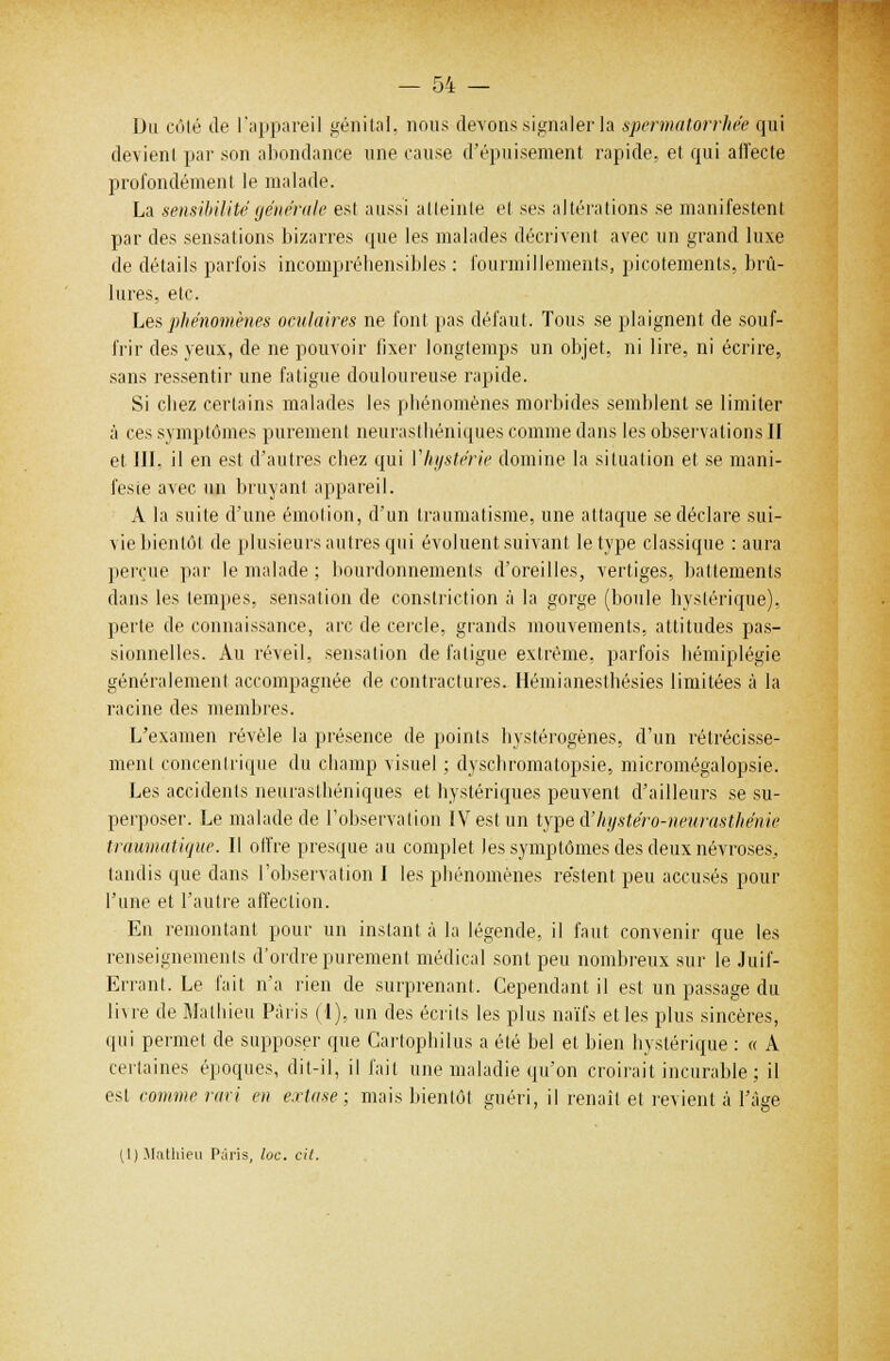 — 04 — Du côté de l'appareil génital, nous devons signaler la spermatorrhée qui devient par son abondance une cause d'épuisement rapide, et qui afîecle profondément le malade. La sensibilité générale est aussi atteinte et ses altérations se manifestent par des sensations bizarres que les malades décrivent avec un grand luxe de détails parfois incompréhensibles : fourmillements, picotements, brû- lures, etc. Les phénomènes oculaires ne font pas défaut. Tous se plaignent de souf- frir des yeux, de ne pouvoir fixer longtemps un objet, ni lire, ni écrire, sans ressentir une fatigue douloureuse rapide. Si cbez certains malades les phénomènes morbides semblent se limiter à ces symptômes purement neurasthéniques comme dans les observations II et III. il en est d'autres chez qui Yhystérie domine la situation et se mani- feste avec un bruyant appareil. A la suite d'une émotion, d'un traumatisme, une attaque se déclare sui- vie bientôt de plusieurs autres qui évoluent suivant le type classique : aura perçue par le malade ; bourdonnements d'oreilles, vertiges, battements dans les tempes, sensation de conslriction à la gorge (boule hystérique), perte de connaissance, arc de cercle, grands mouvements, attitudes pas- sionnelles. Au réveil, sensation de fatigue extrême, parfois hémiplégie généralement accompagnée de contractures. Hémianesthésies limitées à la racine des membres. L'examen révèle la présence de points hystérogènes, d'un rétrécisse- ment concentrique du champ visuel ; dyschromatopsie, micromégalopsie. Les accidents neurasthéniques et hystériques peuvent d'ailleurs se su- perposer. Le malade de l'observation IV est un type dJhystéro-neurasthénie tràumatiqw. Il offre presque au complet les symptômes des deux névroses, tandis que dans l'observation I les phénomènes restent peu accusés pour l'une et l'autre affection. En remontant pour un instant à la légende, il faut convenir que les renseignements d'ordre purement médical sont peu nombreux sur le Juif- Errant. Le fait n'a rien de surprenant. Cependant il est un passage du livre de Mathieu Paris (1). un des écrits les plus naïfs et les plus sincères, qui permet de supposer que Cartophilus a été bel et bien hystérique : « A certaines époques, dit-il, il fait une maladie qu'on croirait incurable ; il est comme ravi en extase; mais bientôt guéri, il renaît et revient à l'âge