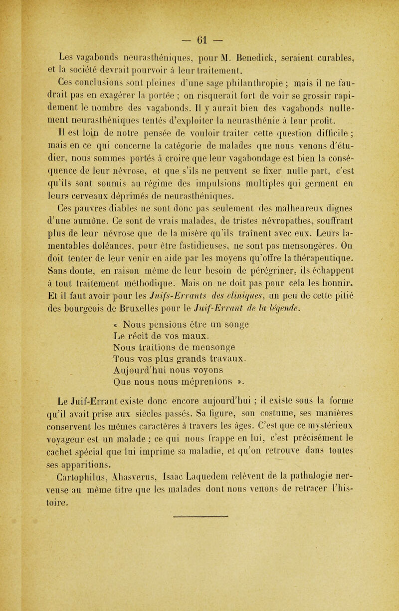 Les vagabonds neurasthéniques, pour M. Benedick, seraient curables, et la société devrait pourvoir à leur traitement. Ces conclusions sont pleines d'une sage philanthropie ; mais il ne fau- drait pas en exagérer la portée ; on risquerait fort de voir se grossir rapi- dement le nombre des vagabonds. Il y aurait bien des vagabonds nulle- ment neurasthéniques tentés d'exploiter la neurasthénie à leur profit. Il est loin de notre pensée de vouloir traiter cette question difficile; mais en ce qui concerne la catégorie de malades que nous venons d'étu- dier, nous sommes portés à croire que leur vagabondage est bien la consé- quence de leur névrose, et que s'ils ne peuvent se fixer nulle part, c'est qu'ils sont soumis au régime des impulsions multiples qui germent en leurs cerveaux déprimés de neurasthéniques. Ces pauvres diables ne sont donc pas seulement des malheureux dignes d'une aumône. Ce sont de vrais malades, de tristes névropathes, souffrant plus de leur névrose que de la misère qu'ils traînent avec eux. Leurs la- mentables doléances, pour être fastidieuses, ne sont pas mensongères. On doit tenter de leur venir en aide par les moyens qu'offre la thérapeutique. Sans doute, en raison même de leur besoin de pérégriner, ils échappent à tout traitement méthodique. Mais on ne doit pas pour cela les honnir. El il faut avoir pour les Juifs-Errants des cliniques, un peu de cette pitié des bourgeois de Bruxelles pour le Juif-Errant de la légende. « Nous pensions être un songe Le récit de vos maux. Nous traitions de mensonge Tous vos plus grands travaux. Aujourd'hui nous voyons Que nous nous méprenions «. Le Juif-Errant existe donc encore aujourd'hui ; il existe sous la forme qu'il avait prise aux siècles passés. Sa figure, son costume, ses manières conservent les mêmes caractères à travers les âges. C'est que ce mystérieux voyageur est un malade; ce qui nous frappe en lui, c'est précisément le cachet spécial que lui imprime sa maladie, et qu'on retrouve dans toutes ses apparitions. Cartophilus, Ahasvérus, Isaac Laquedem relèvent de la pathologie ner- veuse au même titre que les malades dont nous venons de retracer l'his- toire.