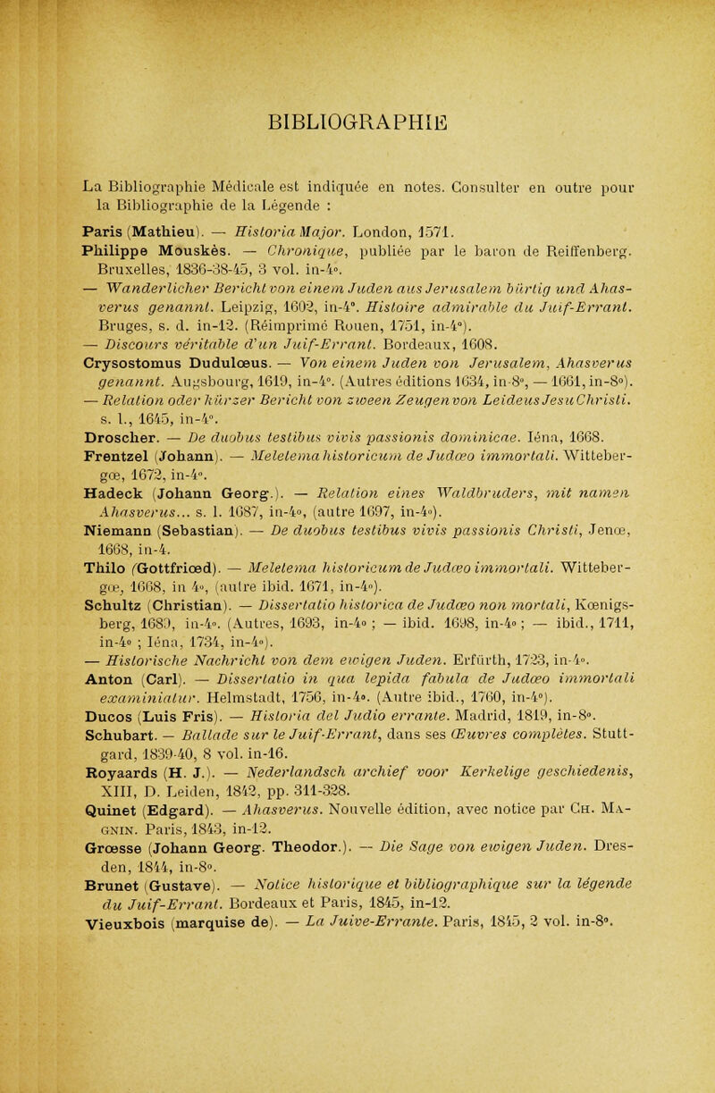 BIBLIOGRAPHIE La Bibliographie Médicale est indiquée en notes. Consulter en outre pour la Bibliographie de la Légende : Paris (Mathieu). — Historia Major. London, 1571. Philippe Mouskès. — Chronique, publiée par le baron de Reiffenberg. Bruxelles, 1836-38-45, 3 vol. in-4». — Wanderlicher Berlcht von einem Juden aus Jérusalem bûrtig und Ahas- vérus genannl. Leipzig, 1602, in-4. Histoire admirable du Juif-Errant. Bruges, s. d. in-12. (Réimprimé Rouen, 1751, in-4). — Discours véritable d'un Juif-Errant. Bordeaux, 1608. Crysostomus Dudulœus. — Von einem Juden von Jérusalem, Ahasvérus genannt. Au^'sbourg, 1619, in-4°. (Autres éditions 1634, in-8°, — 1661, in-8°). — Relation oder hùrzer Bericht von sween Zeugenvon Leideus JesuChristi. s. 1., 1645, in-4. Droscher. — De duobus testibus vivis passionis dominicae. Iéna, 1668. Frentzel (Johann). — Melelemahistoricum de Judœo immortali. Wittebev- gœ, 1672, in-4n. Hadeck (Johann Georg.). — Relation eines Waldbruders, mit namen Ahasvérus... s. 1. 1687, in-4», (autre 1697, in-4»), Niemann (Sébastian). — De duobus testibus vivis passionis Christi, Jence, 1668, in-4. Thilo (Gottfriœd). — Melelema hisloricum de Judœo immorlali. Witteber- gœ; 1668, in 4, (autre ibid. 1671, in-4). Schultz (Christian). — Dissertatio liistorica de Judœo non mortali, Kcenigs- berg, 1689, in-4». (Autres, 1693, in-4»; —ibid. 1698, in-4» ; — ibid., 1711, in-4» ; Iéna, 1734, in-4»). — Hislorische Nachrichl von dem ewigen Juden. Erfùrth, 1723, in-4». Anton (Cari). — Dissertatio in qua lepida fabula de Judœo immorlali examinialur. Helmstadt, 1756, in-4». (Autre ibid., 1760, in-4»). Ducos (Luis Fris). — Hisloria del Judio errante. Madrid, 1819, in-8». Schubart. — Ballade sur le Juif-Errant, dans ses Œuvres complètes. Stutt- gard, 1839-40, 8 vol. in-16. Royaards (H. J.). — Nederlandsch archief voor Kerkelige geschiedenis, XIII, D. Leiden, 1842, pp. 311-328. Quinet (Edgard). — Ahasvérus. Nouvelle édition, avec notice par Ch. Ma- gnin. Paris, 1843, in-12. Grœsse (Johann Georg. Theodor.). — Die Sage von ewigen Juden. Dres- den, 1844, in-8°. Brunet (Gustave). — Notice historique et bibliographique sur la légende du Juif-Errant. Bordeaux et Paris, 1845, in-12. Vieuxbois (marquise de). — La Juive-Errante. Paris, 1815, 2 vol. in-8.