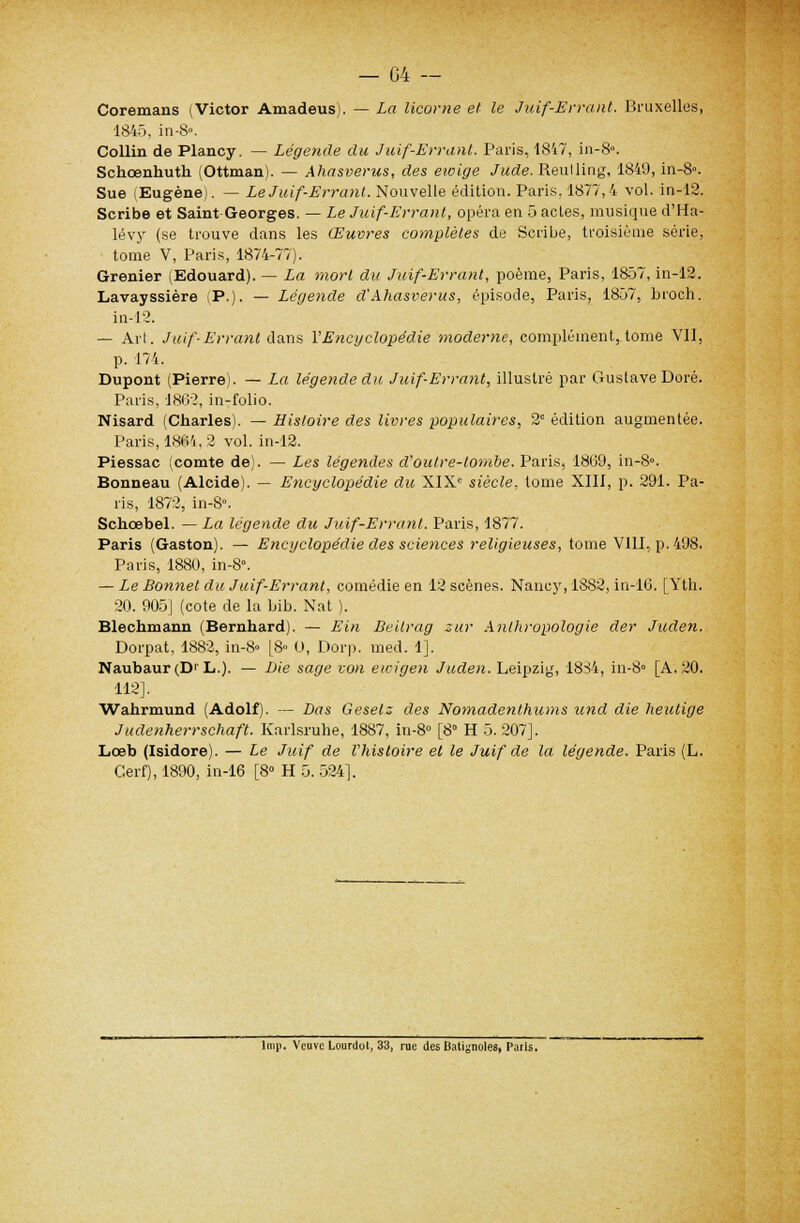 Coremans (Victor Amadeus). — La licorne et le Juif-Errant. Bruxelles, 1845, in-S». Collin de Plancy. — Légende du Juif-Errant. Paris, 1847, in-8». Schcenhuth (Ottman). — Ahasvérus, des eioige Jude. Reulling, 1849, in-8». Sue (Eugène). — Le Juif-Errant. Nouvelle édition. Paris, 1877,4 vol. in-12. Scribe et Saint Georges. — Le Juif-Errant, opéra en 5 acles, musique d'Ha- lévy (se trouve dans les Œuvres complètes de Scribe, troisième série, tome V, Paris, 1874-77). Grenier (Edouard). — La mort du Juif-Errant, poème, Paris, 1857, in-12. Lavayssière (P.). — Légende d'Ahasvérus, épisode, Paris, 1857, broch. in-12. — Ail. Juif-Errant dans l'Encyclopédie moderne, complément, tome Vil, p. 174. Dupont (Pierre). — La légende du Juif-Errant, illustré par Gustave Doré. Paris, 1862, in-folio. Nisard (Charles). — Histoire des livres populaires, 2e édition augmentée. Paris, 1864,2 vol. in-12. Piessac (comte de). — Les légendes d'outre-tombe. Paris, 1869, in-8». Bonneau (Alcide). — E?icyclopédie du XIXe siècle, tome XIII, p. 291. Pa- ris, 1872, in-8». Schœbel. — La légende du Juif-Errant. Paris, 1877. Paris (Gaston). — Encyclopédie des sciences religieuses, tome VIII, p. 498. Paris, 1880, in-8\ — Le Bonnet du Juif-Errant, comédie en 12 scènes. Nancy, 1882, in-16. [Yth. 20. 905] (cote de la bib. Nat ). Blechmann (Bernhard). — Ein Beilrag sur Anthropologie der Juden. Dorpat, 1882, in-8» [8» 0, Dorp. med. 1]. Naubaur(D' L.). — Lie sage von ewigen Juden. Leipzig, 1834, in-8» [A. 20. 112]. Wahrmund (Adolf). — Las Geselz des Nomadenthums und die heutige Judenherrschaft. Karlsruhe, 1887, in-8° [8° H 5.207]. Lœb (Isidore). — Le Juif de l'histoire et le Juif de la légende. Paris (L. Cerf), 1890, in-16 [8° H 5. 524]. lmp. Veuve Lourdot, 33, rue des Batignoles, Paris.