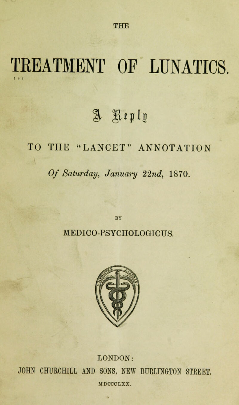 THE TREATMENT OF LUNATICS. % §«jii TO THE LANCET ANNOTATION Of Saturday, January 22nd, 1870. BY MEDICO-PSYCHOLOGICUS. LONDON: JOHN CHURCHILL AND SONS, NEW BURLINGTON STREET. MDCCCLXX.