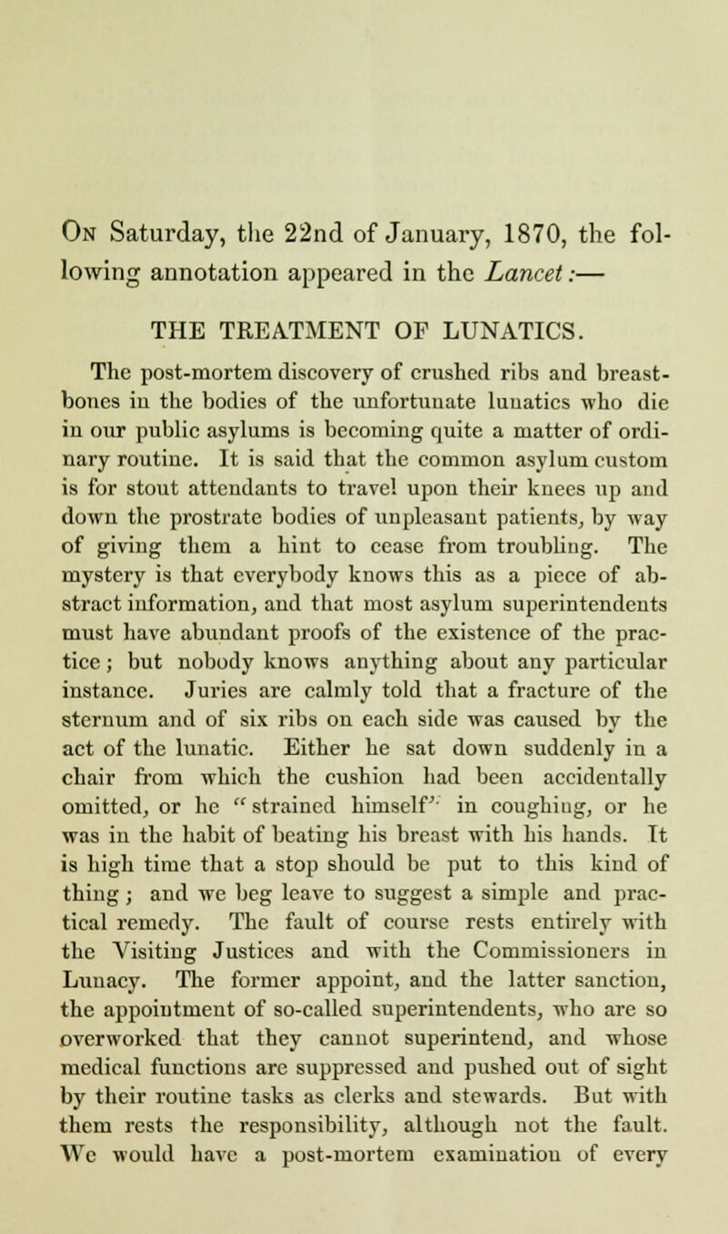 On Saturday, the 22nd of January, 1870, the fol- lowing annotation appeared in the Lancet:— THE TREATMENT OF LUNATICS. The post-mortem discovery of crushed ribs and breast- bones in the bodies of the unfortunate lunatics who die in our public asylums is becoming quite a matter of ordi- nary routine. It is said that the common asylum custom is for stout attendants to travel upon their knees up and down the prostrate bodies of unpleasant patients, by way of giving them a hint to cease from troubling. The mystery is that everybody knows this as a piece of ab- stract information, and that most asylum superintendents must have abundant proofs of the existence of the prac- tice ; but nobody knows anything about any particular instance. Juries are calmly told that a fracture of the sternum and of six ribs on each side was caused by the act of the lunatic. Either he sat down suddenly in a chair from which the cushion had been accidentally omitted, or he strained himself' in coughing, or he was in the habit of beating his breast with his hands. It is high time that a stop should be put to this kind of thing; and we beg leave to suggest a simple and prac- tical remedy. The fault of course rests entirely with the Visiting Justices and with the Commissioners in Lunacy. The former appoint, and the latter sanction, the appointment of so-called superintendents, who are so overworked that they cannot superintend, and whose medical functions are suppressed and pushed out of sight by their routine tasks as clerks and stewards. But with them rests the responsibility, although not the fault. We would have a post-mortem examination of every