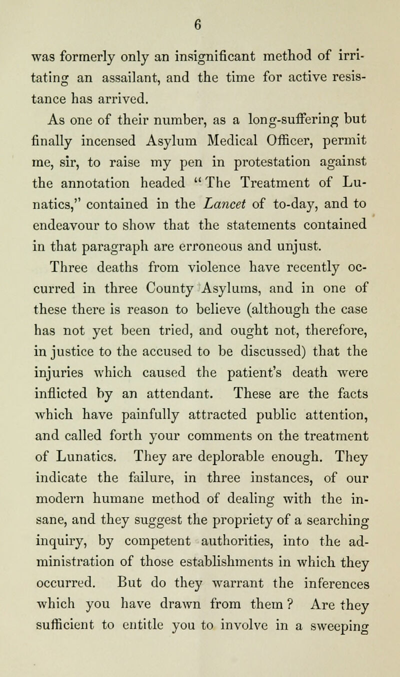 was formerly only an insignificant method of irri- tating an assailant, and the time for active resis- tance has arrived. As one of their number, as a long-suffering but finally incensed Asylum Medical Officer, permit me, sir, to raise my pen in protestation against the annotation headed The Treatment of Lu- natics, contained in the Lancet of to-day, and to endeavour to show that the statements contained in that paragraph are erroneous and unjust. Three deaths from violence have recently oc- curred in three County Asylums, and in one of these there is reason to believe (although the case has not yet been tried, and ought not, therefore, in justice to the accused to be discussed) that the injuries which caused the patient's death were inflicted by an attendant. These are the facts which have painfully attracted public attention, and called forth your comments on the treatment of Lunatics. They are deplorable enough. They indicate the failure, in three instances, of our modern humane method of dealing with the in- sane, and they suggest the propriety of a searching inquiry, by competent authorities, into the ad- ministration of those establishments in which they occurred. But do they warrant the inferences which you have drawn from them ? Are they sufficient to entitle you to involve in a sweeping