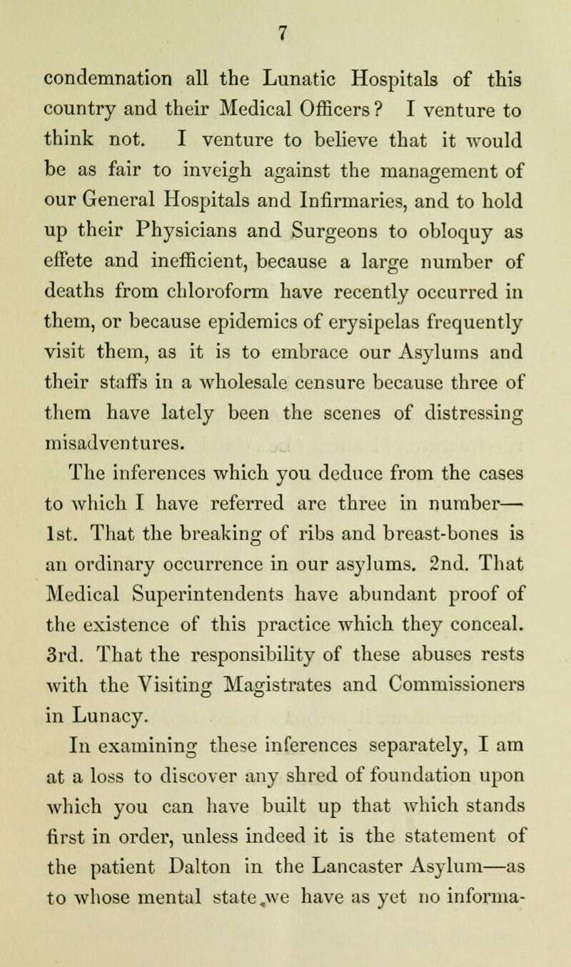 condemnation all the Lunatic Hospitals of this country and their Medical Officers ? I venture to think not. I venture to believe that it would be as fair to inveigh against the management of our General Hospitals and Infirmaries, and to hold up their Physicians and Surgeons to obloquy as effete and inefficient, because a large number of deaths from chloroform have recently occurred in them, or because epidemics of erysipelas frequently visit them, as it is to embrace our Asylums and their staffs in a wholesale censure because three of them have lately been the scenes of distressing misadventures. The inferences which you deduce from the cases to which I have referred are three in number— 1st. That the breaking of ribs and breast-bones is an ordinary occurrence in our asylums. 2nd. That Medical Superintendents have abundant proof of the existence of this practice which they conceal. 3rd. That the responsibility of these abuses rests with the Visiting Magistrates and Commissioners in Lunacy. In examining these inferences separately, I am at a loss to discover any shred of foundation upon which you can have built up that which stands first in order, unless indeed it is the statement of the patient Dalton in the Lancaster Asylum—as to whose mental state .we have as yet no informa-