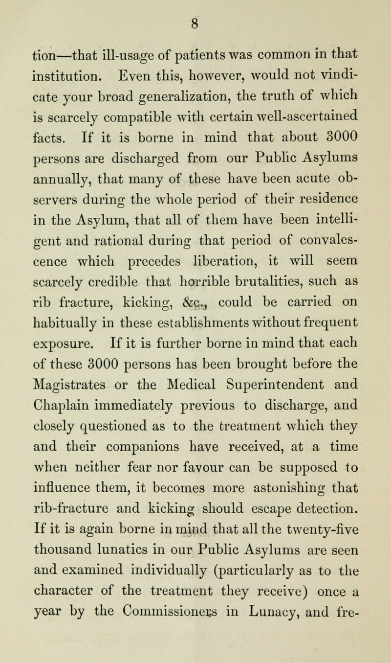 tion—that ill-usage of patients was common in that institution. Even this, however, would not vindi- cate your broad generalization, the truth of which is scarcely compatible with certain well-ascertained facts. If it is borne in mind that about 3000 persons are discharged from our Public Asylums annually, that many of these have been acute ob- servers during the whole period of their residence in the Asylum, that all of them have been intelli- gent and rational during that period of convales- cence which precedes liberation, it will seem scarcely credible that horrible brutalities, such as rib fracture, kicking, &c, could be carried on habitually in these establishments without frequent exposure. If it is further borne in mind that each of these 3000 persons has been brought before the Magistrates or the Medical Superintendent and Chaplain immediately previous to discharge, and closely questioned as to the treatment which they and their companions have received, at a time when neither fear nor favour can be supposed to influence them, it becomes more astonishing that rib-fracture and kicking should escape detection. If it is again borne in mind that ail the twenty-five thousand lunatics in our Public Asylums are seen and examined individually (particularly as to the character of the treatment they receive) once a year by the Commissioners in Lunacy, and fre-