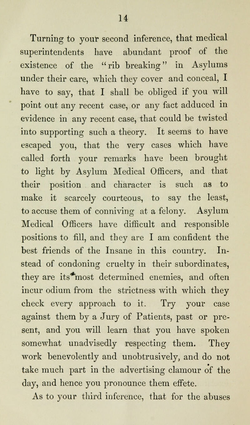 Turning to your second inference, that medical superintendents have abundant proof of the existence of the rib breaking in Asylums under their care, which they cover and conceal, I have to say, that I shall be obliged if you will point out any recent case, or any fact adduced in evidence in any recent case, that could be twisted into supporting such a theory. It seems to have escaped you, that the very cases which have called forth your remarks have been brought to light by Asylum Medical Officers, and that their position and character is such as to make it scarcely courteous, to say the least, to accuse them of conniving at a felony. Asylum Medical Officers have difficult and responsible positions to fill, and they are I am confident the best friends of the Insane in this country. In- stead of condoning cruelty in their subordinates, they are its*most determined enemies, and often incur odium from the strictness with which they check every approach to it. Try your case against them by a Jury of Patients, past or pre- sent, and you will learn that you have spoken somewhat unadvisedly respecting them. They work benevolently and unobtrusively, and do not take much part in the advertising clamour of the day, and hence you pronounce them effete. As to your third inference, that for the abuses
